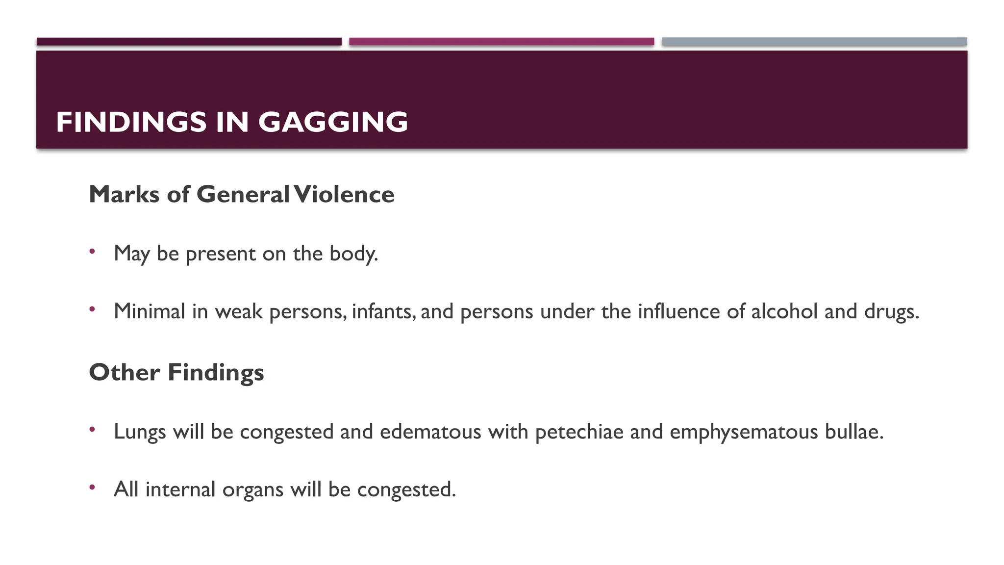 FINDINGS IN GAGGING
Marks of GeneralViolence
• May be present on the body.
• Minimal in weak persons, infants, and persons under the influence of alcohol and drugs.
Other Findings
• Lungs will be congested and edematous with petechiae and emphysematous bullae.
• All internal organs will be congested.
 