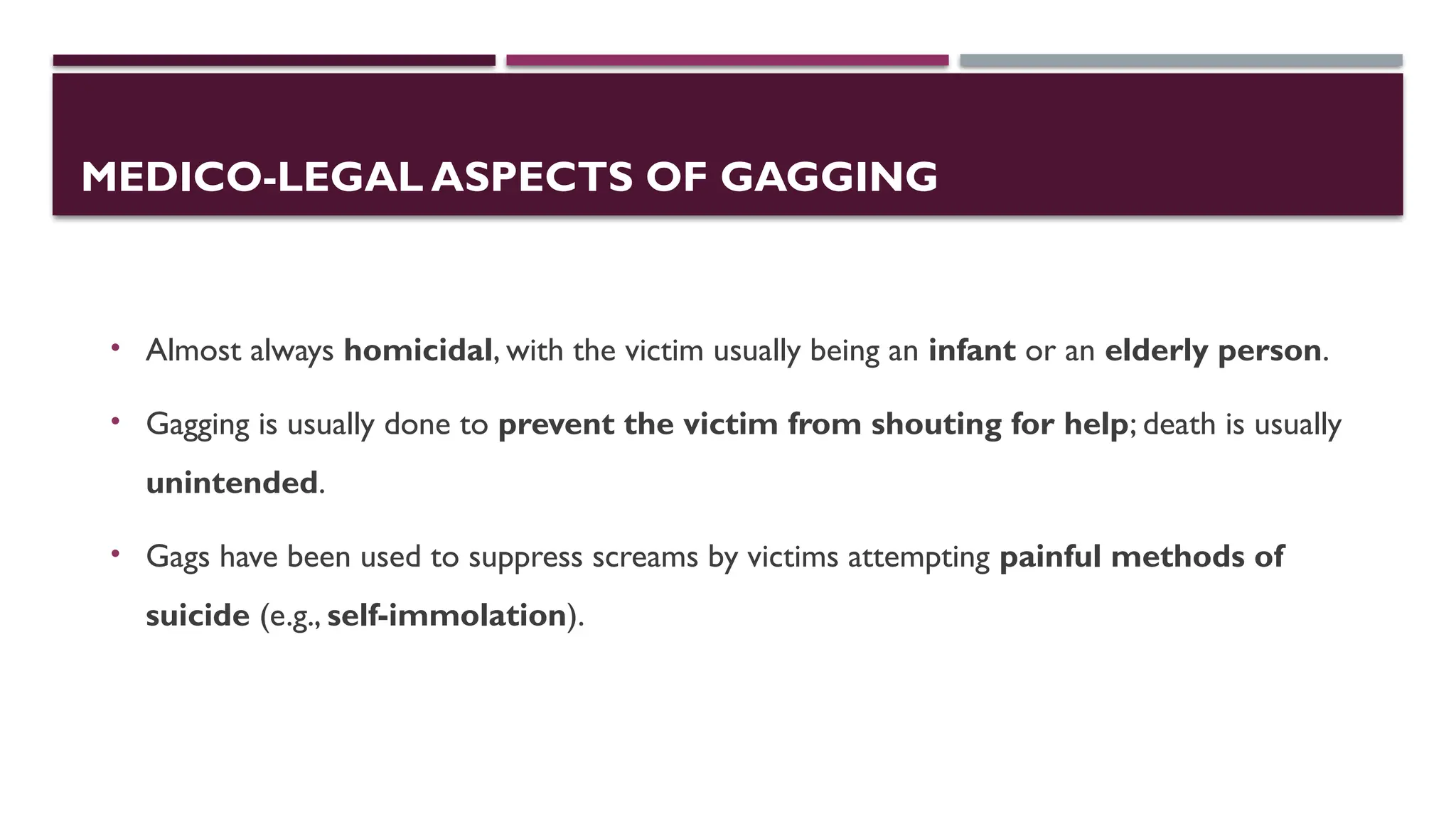 MEDICO-LEGAL ASPECTS OF GAGGING
• Almost always homicidal, with the victim usually being an infant or an elderly person.
• Gagging is usually done to prevent the victim from shouting for help; death is usually
unintended.
• Gags have been used to suppress screams by victims attempting painful methods of
suicide (e.g., self-immolation).
 