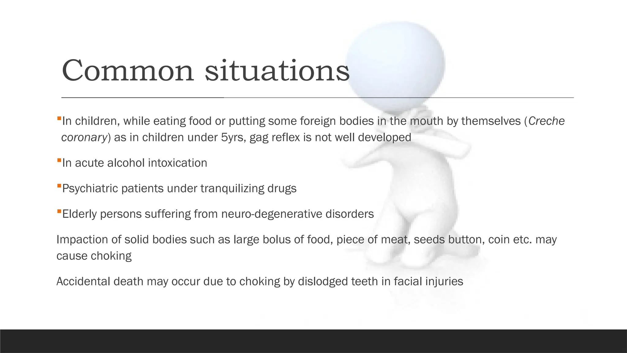 Common situations
In children, while eating food or putting some foreign bodies in the mouth by themselves (Creche
coronary) as in children under 5yrs, gag reflex is not well developed
In acute alcohol intoxication
Psychiatric patients under tranquilizing drugs
Elderly persons suffering from neuro-degenerative disorders
Impaction of solid bodies such as large bolus of food, piece of meat, seeds button, coin etc. may
cause choking
Accidental death may occur due to choking by dislodged teeth in facial injuries
 