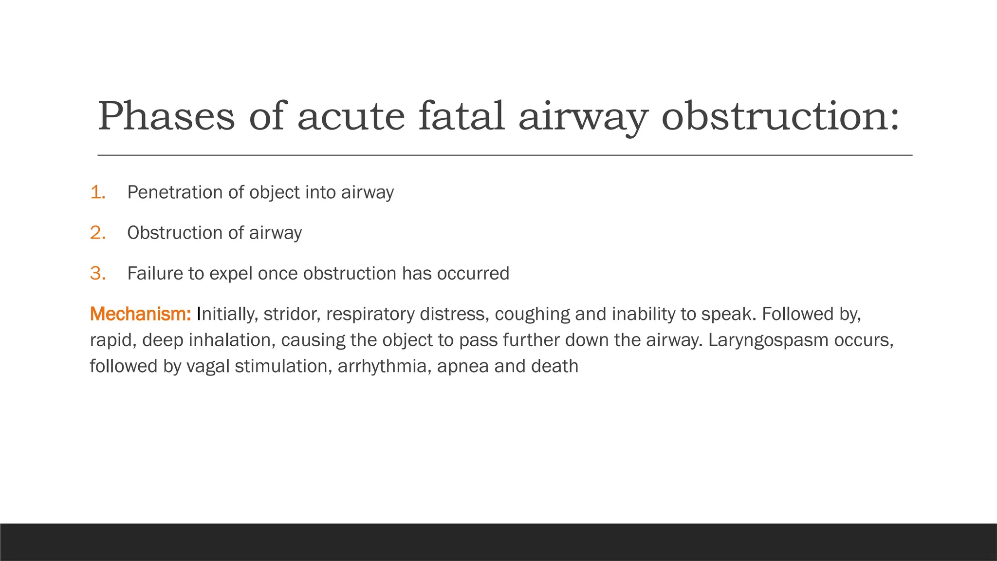 Phases of acute fatal airway obstruction:
1. Penetration of object into airway
2. Obstruction of airway
3. Failure to expel once obstruction has occurred
Mechanism: Initially, stridor, respiratory distress, coughing and inability to speak. Followed by,
rapid, deep inhalation, causing the object to pass further down the airway. Laryngospasm occurs,
followed by vagal stimulation, arrhythmia, apnea and death
 