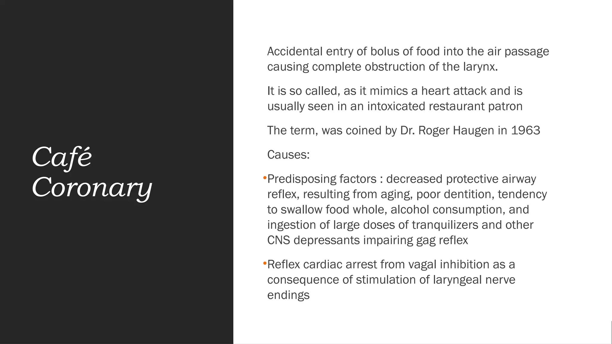 Café
Coronary
Accidental entry of bolus of food into the air passage
causing complete obstruction of the larynx.
It is so called, as it mimics a heart attack and is
usually seen in an intoxicated restaurant patron
The term, was coined by Dr. Roger Haugen in 1963
Causes:
•Predisposing factors : decreased protective airway
reflex, resulting from aging, poor dentition, tendency
to swallow food whole, alcohol consumption, and
ingestion of large doses of tranquilizers and other
CNS depressants impairing gag reflex
•Reflex cardiac arrest from vagal inhibition as a
consequence of stimulation of laryngeal nerve
endings
 