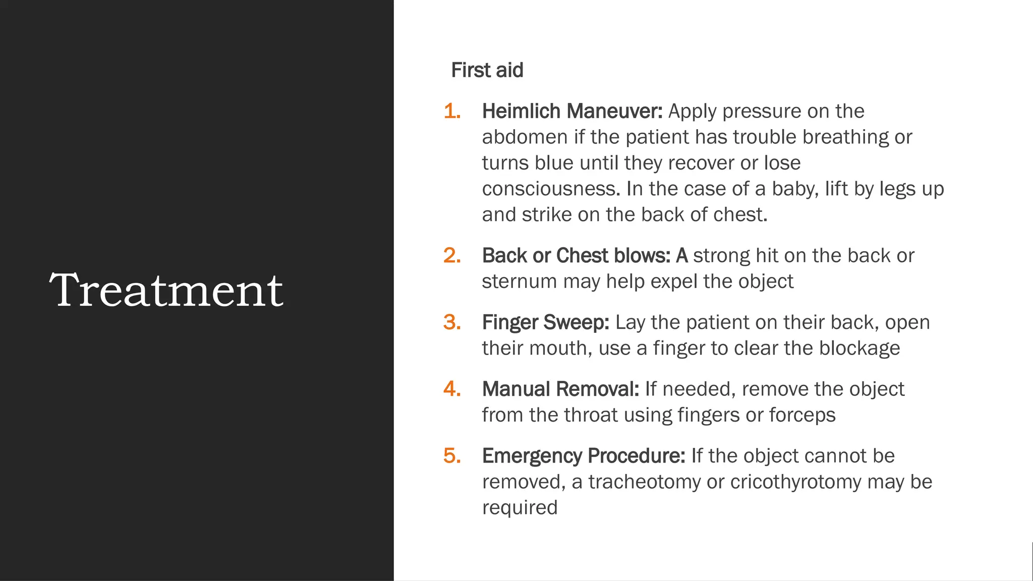Treatment
First aid
1. Heimlich Maneuver: Apply pressure on the
abdomen if the patient has trouble breathing or
turns blue until they recover or lose
consciousness. In the case of a baby, lift by legs up
and strike on the back of chest.
2. Back or Chest blows: A strong hit on the back or
sternum may help expel the object
3. Finger Sweep: Lay the patient on their back, open
their mouth, use a finger to clear the blockage
4. Manual Removal: If needed, remove the object
from the throat using fingers or forceps
5. Emergency Procedure: If the object cannot be
removed, a tracheotomy or cricothyrotomy may be
required
 
