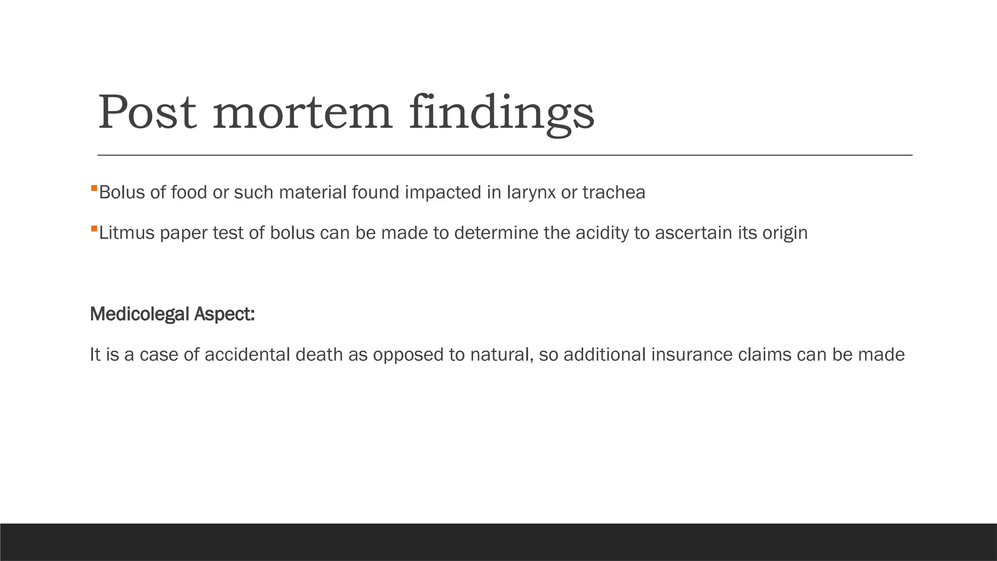 Post mortem findings
Bolus of food or such material found impacted in larynx or trachea
Litmus paper test of bolus can be made to determine the acidity to ascertain its origin
Medicolegal Aspect:
It is a case of accidental death as opposed to natural, so additional insurance claims can be made
 