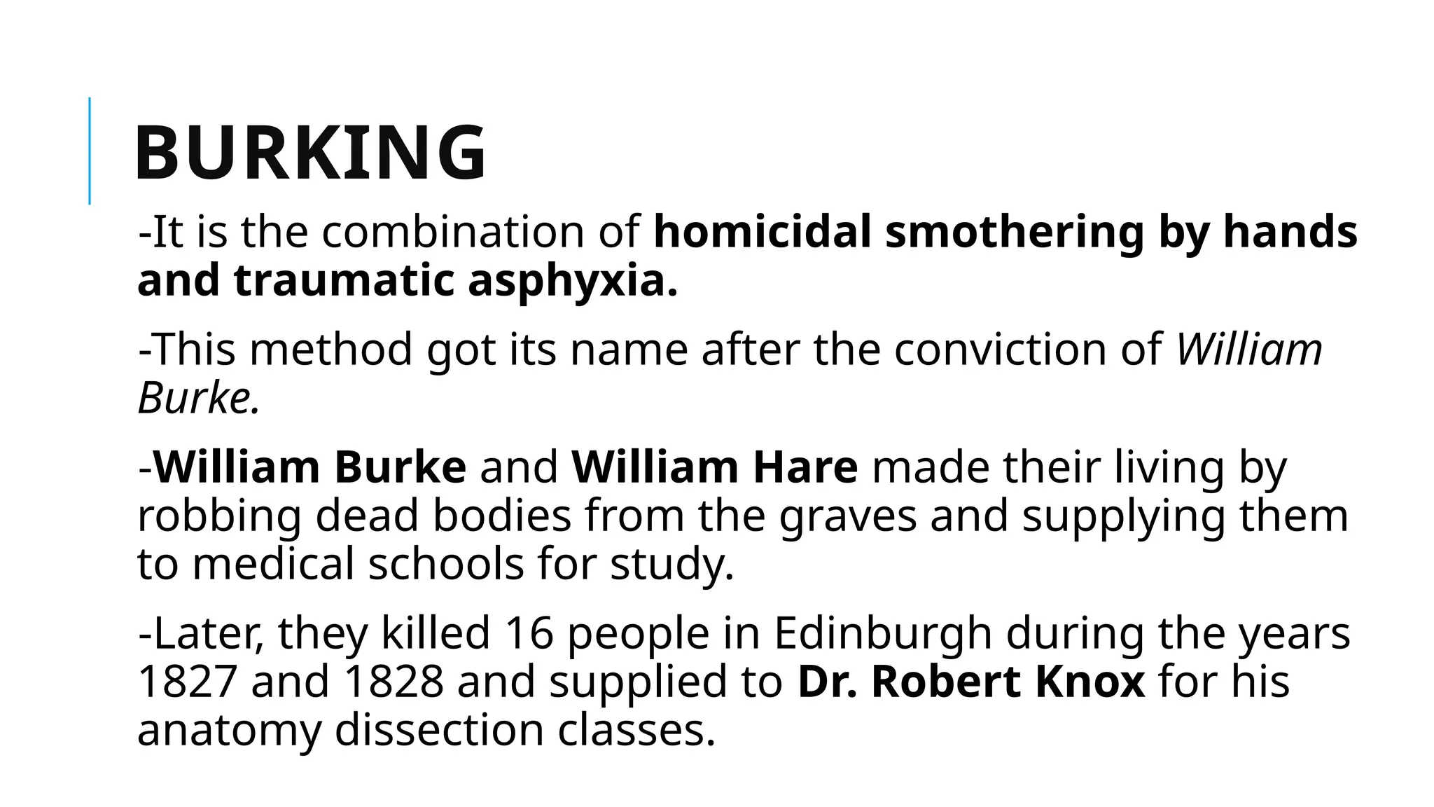 BURKING
-It is the combination of homicidal smothering by hands
and traumatic asphyxia.
-This method got its name after the conviction of William
Burke.
-William Burke and William Hare made their living by
robbing dead bodies from the graves and supplying them
to medical schools for study.
-Later, they killed 16 people in Edinburgh during the years
1827 and 1828 and supplied to Dr. Robert Knox for his
anatomy dissection classes.
 