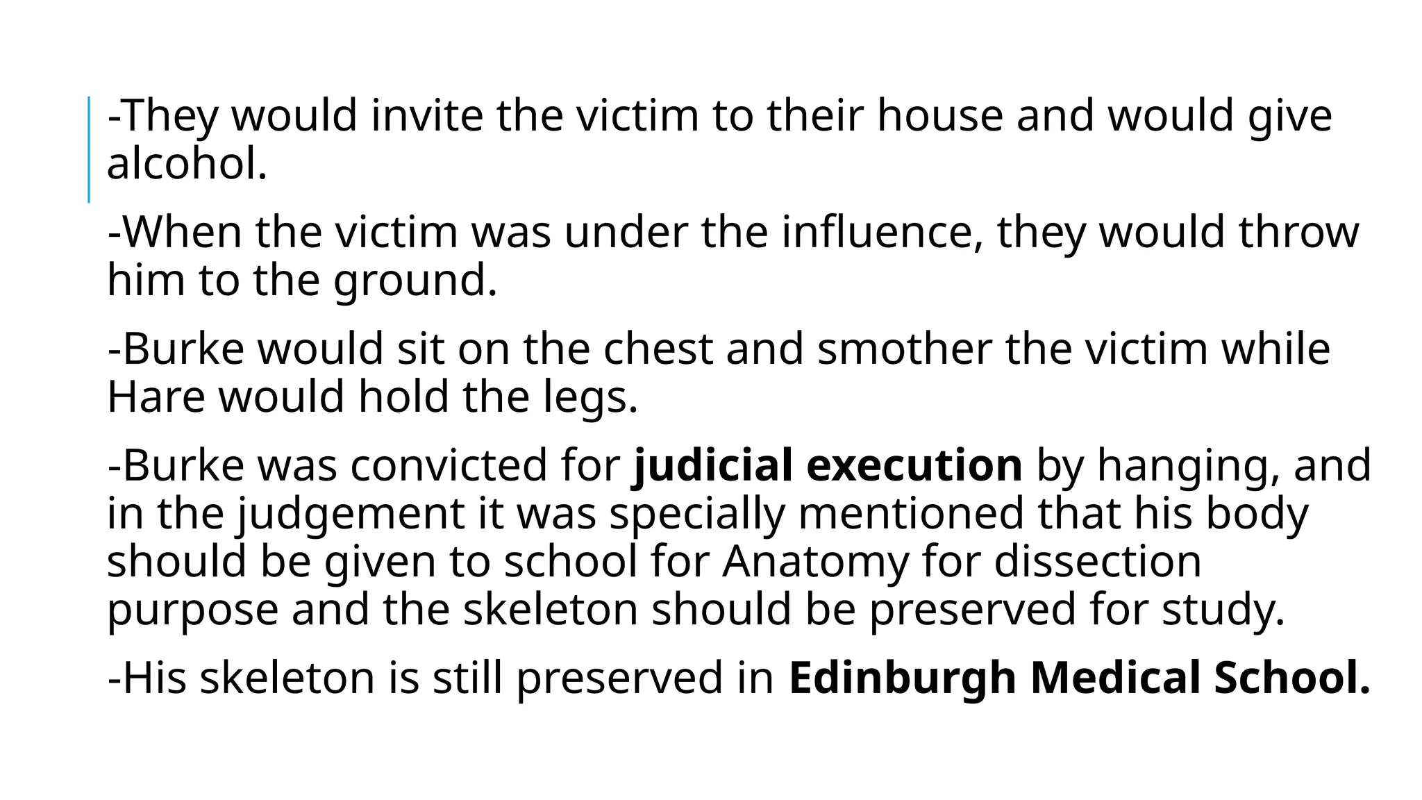 -They would invite the victim to their house and would give
alcohol.
-When the victim was under the influence, they would throw
him to the ground.
-Burke would sit on the chest and smother the victim while
Hare would hold the legs.
-Burke was convicted for judicial execution by hanging, and
in the judgement it was specially mentioned that his body
should be given to school for Anatomy for dissection
purpose and the skeleton should be preserved for study.
-His skeleton is still preserved in Edinburgh Medical School.
 