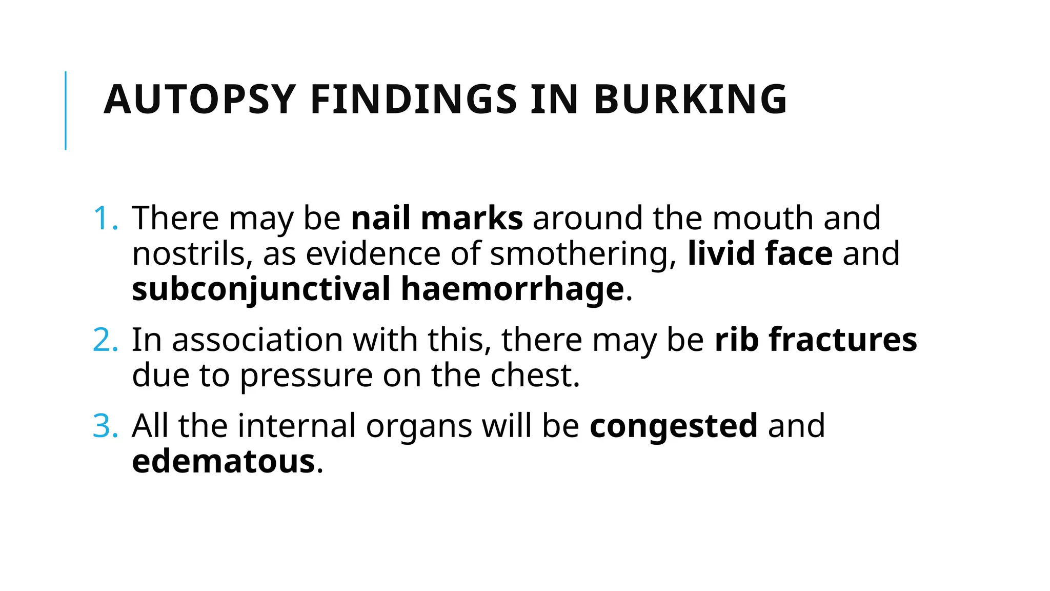 1. There may be nail marks around the mouth and
nostrils, as evidence of smothering, livid face and
subconjunctival haemorrhage.
2. In association with this, there may be rib fractures
due to pressure on the chest.
3. All the internal organs will be congested and
edematous.
AUTOPSY FINDINGS IN BURKING
 