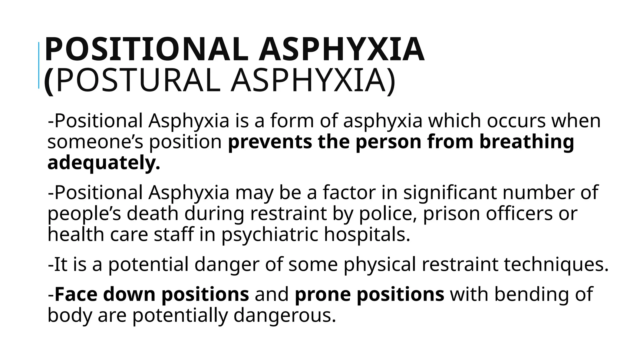 POSITIONAL ASPHYXIA
(POSTURAL ASPHYXIA)
-Positional Asphyxia is a form of asphyxia which occurs when
someone’s position prevents the person from breathing
adequately.
-Positional Asphyxia may be a factor in significant number of
people’s death during restraint by police, prison officers or
health care staff in psychiatric hospitals.
-It is a potential danger of some physical restraint techniques.
-Face down positions and prone positions with bending of
body are potentially dangerous.
 