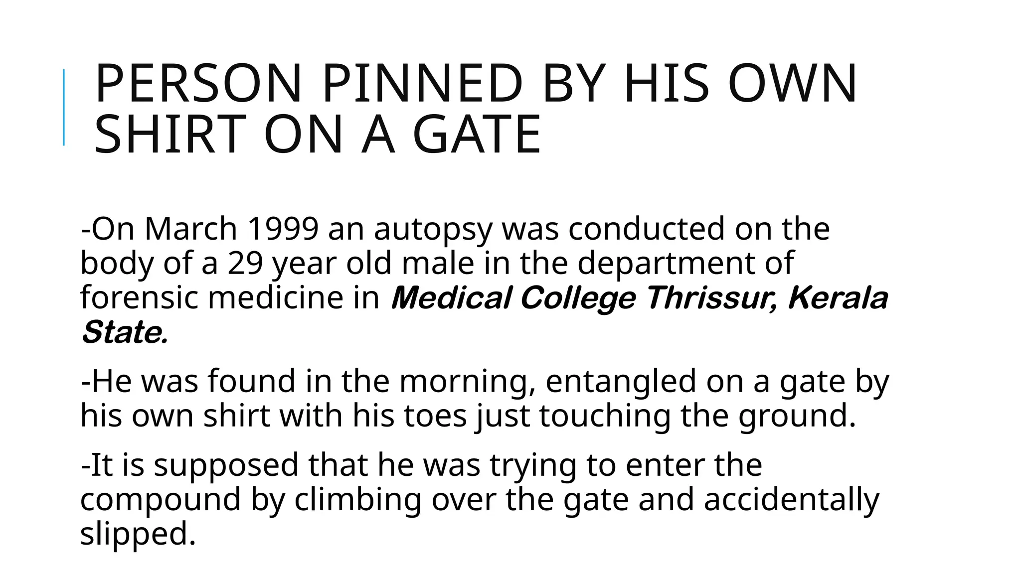 PERSON PINNED BY HIS OWN
SHIRT ON A GATE
-On March 1999 an autopsy was conducted on the
body of a 29 year old male in the department of
forensic medicine in Medical College Thrissur, Kerala
State.
-He was found in the morning, entangled on a gate by
his own shirt with his toes just touching the ground.
-It is supposed that he was trying to enter the
compound by climbing over the gate and accidentally
slipped.
 