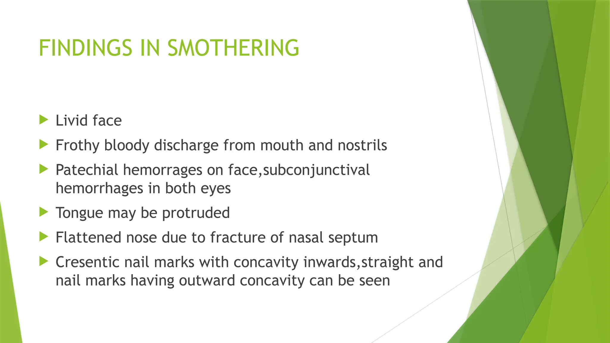 FINDINGS IN SMOTHERING
 Livid face
 Frothy bloody discharge from mouth and nostrils
 Patechial hemorrages on face,subconjunctival
hemorrhages in both eyes
 Tongue may be protruded
 Flattened nose due to fracture of nasal septum
 Cresentic nail marks with concavity inwards,straight and
nail marks having outward concavity can be seen
 