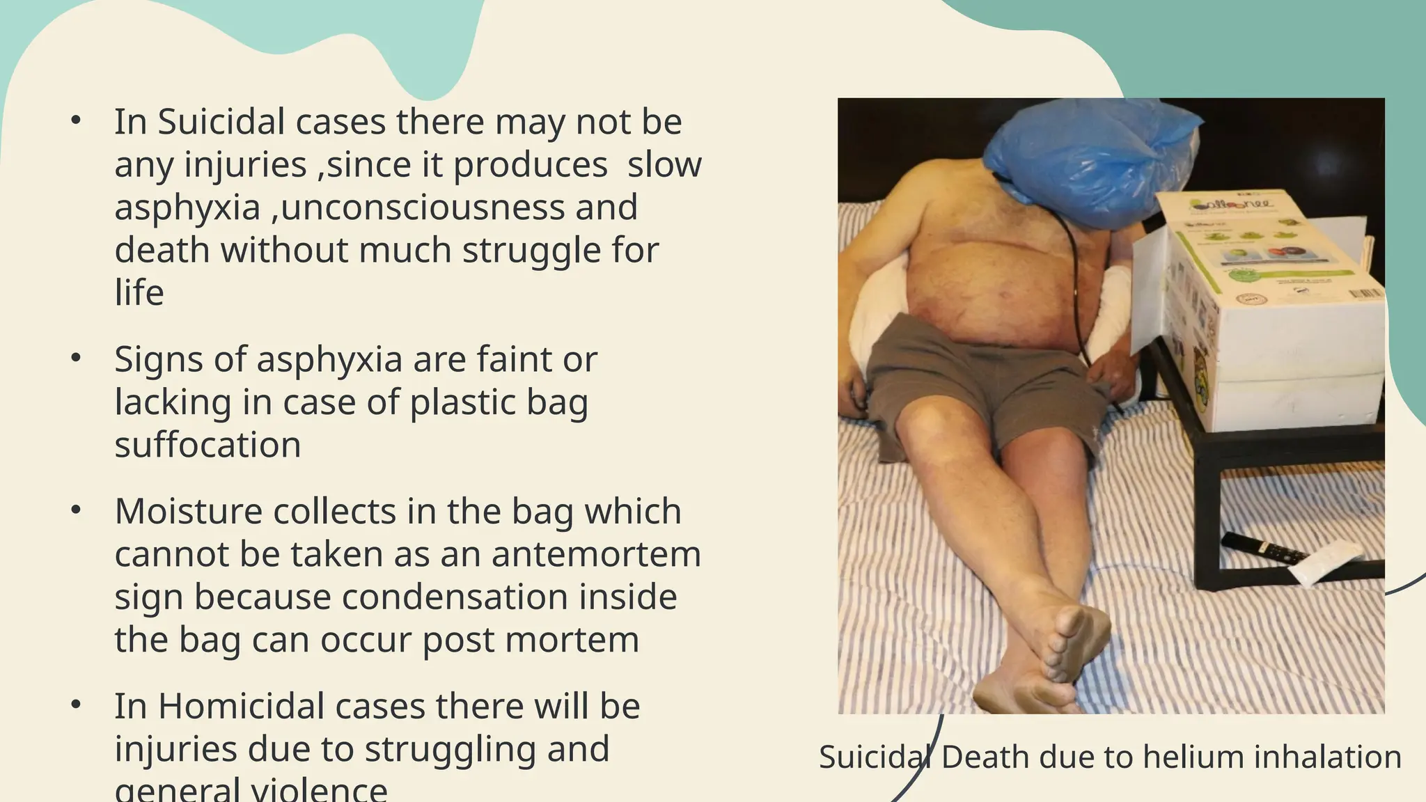 • In Suicidal cases there may not be
any injuries ,since it produces slow
asphyxia ,unconsciousness and
death without much struggle for
life
• Signs of asphyxia are faint or
lacking in case of plastic bag
suffocation
• Moisture collects in the bag which
cannot be taken as an antemortem
sign because condensation inside
the bag can occur post mortem
• In Homicidal cases there will be
injuries due to struggling and Suicidal Death due to helium inhalation
 
