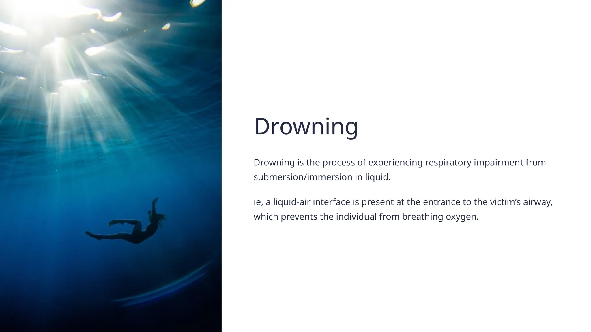 Drowning
Drowning is the process of experiencing respiratory impairment from
submersion/immersion in liquid.
ie, a liquid-air interface is present at the entrance to the victim’s airway,
which prevents the individual from breathing oxygen.
 