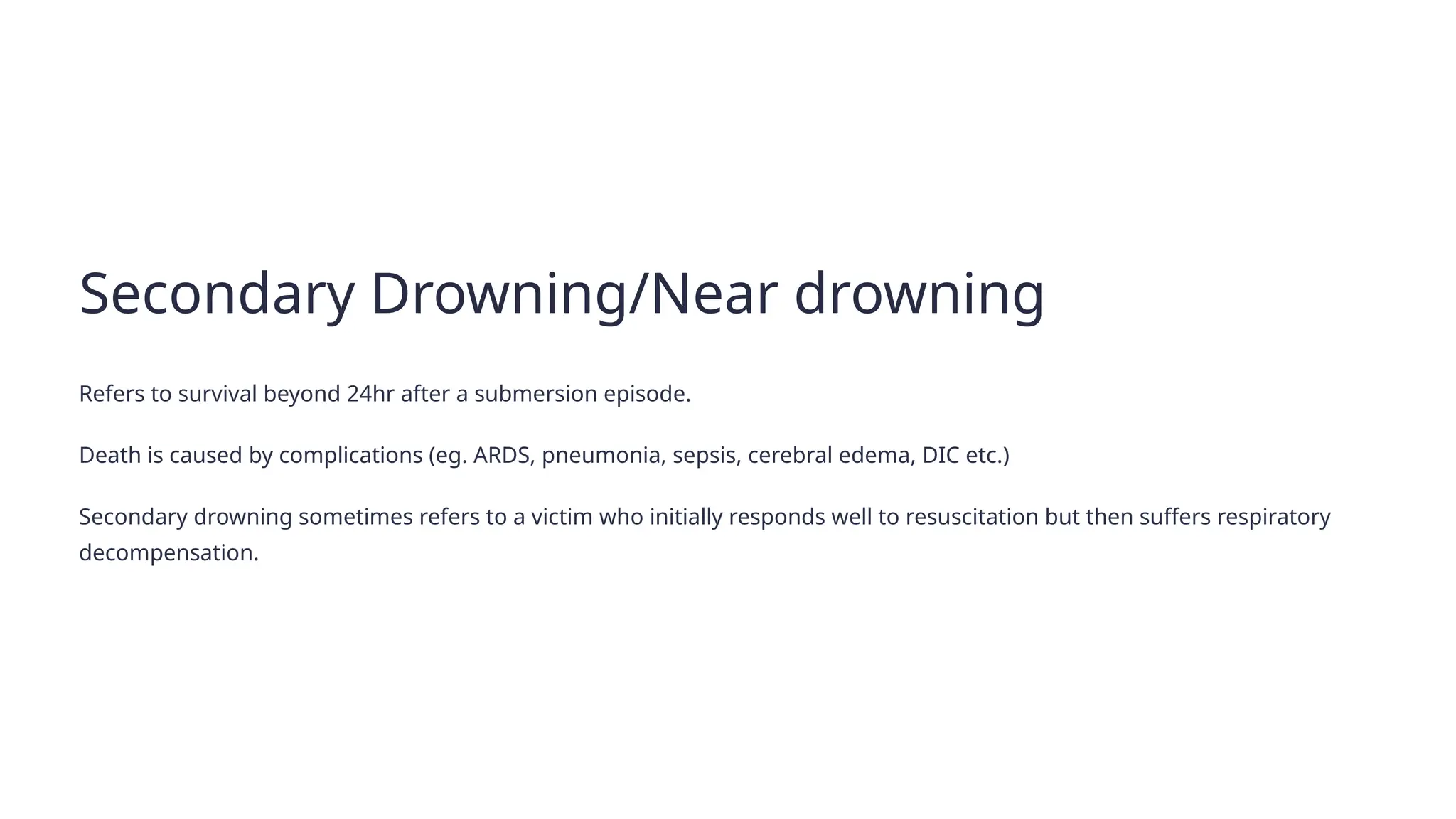 Secondary Drowning/Near drowning
Refers to survival beyond 24hr after a submersion episode.
Death is caused by complications (eg. ARDS, pneumonia, sepsis, cerebral edema, DIC etc.)
Secondary drowning sometimes refers to a victim who initially responds well to resuscitation but then suffers respiratory
decompensation.
 