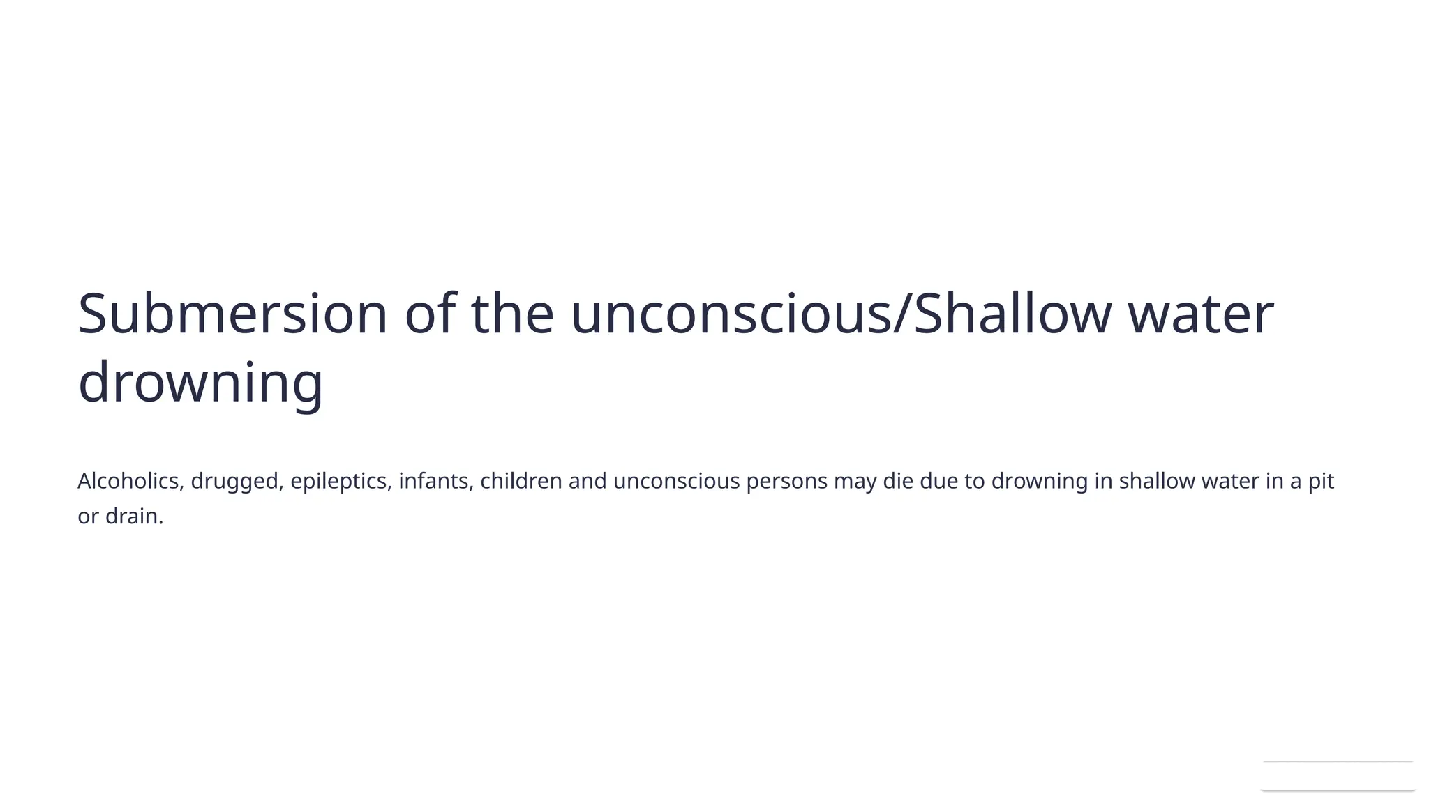 Submersion of the unconscious/Shallow water
drowning
Alcoholics, drugged, epileptics, infants, children and unconscious persons may die due to drowning in shallow water in a pit
or drain.
 