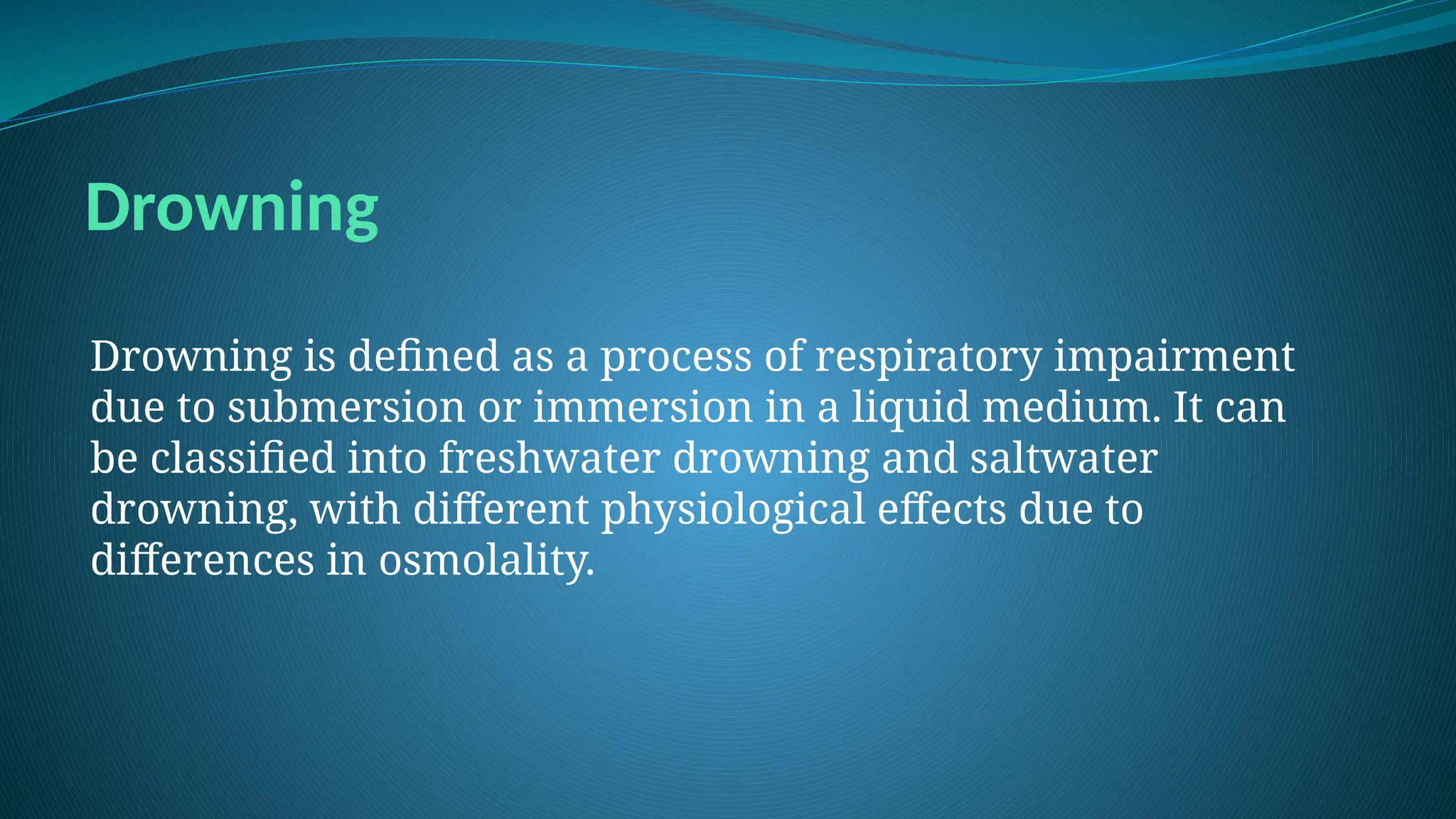 Drowning
Drowning is defined as a process of respiratory impairment
due to submersion or immersion in a liquid medium. It can
be classified into freshwater drowning and saltwater
drowning, with different physiological effects due to
differences in osmolality.
 