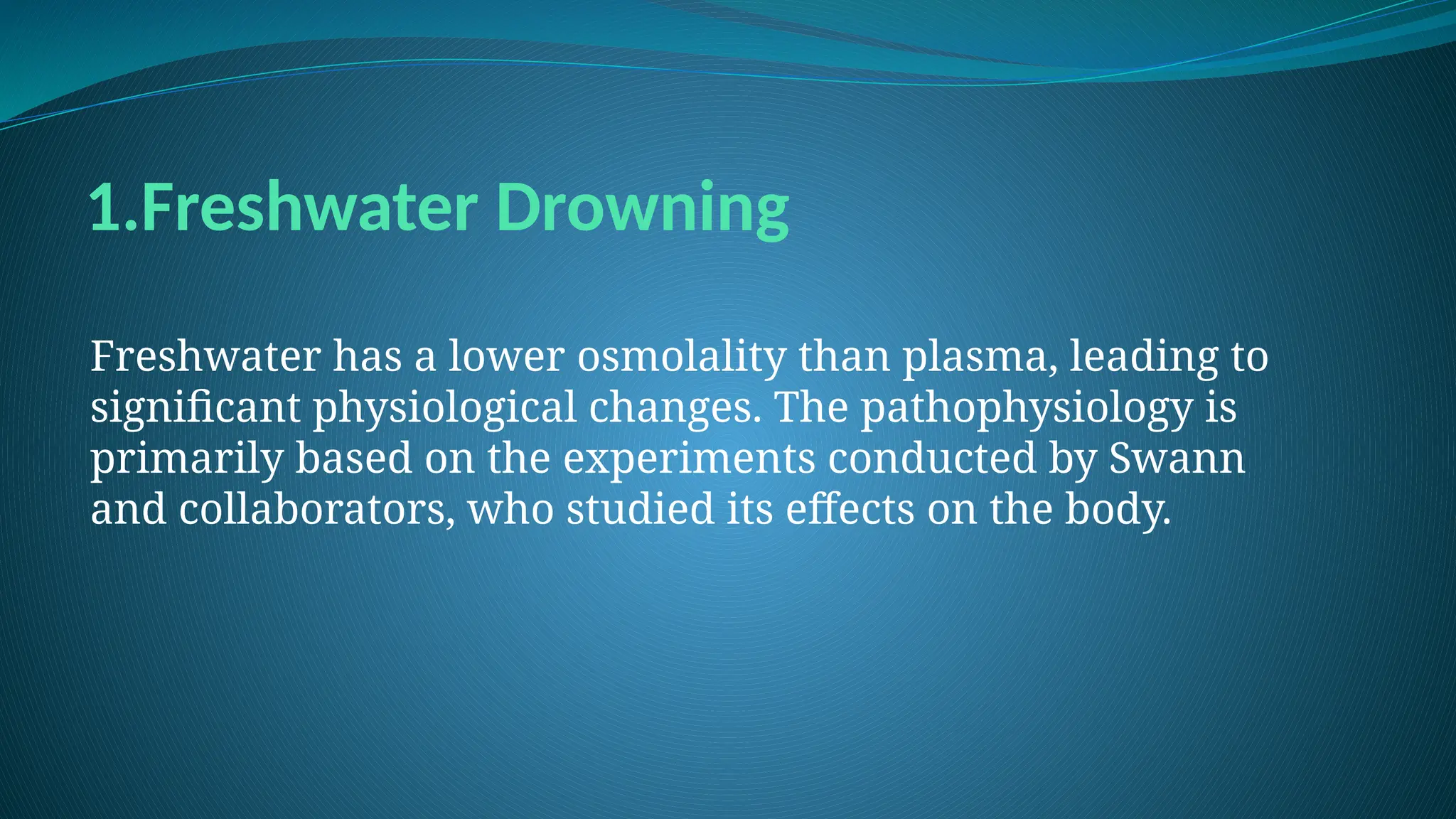 1.Freshwater Drowning
Freshwater has a lower osmolality than plasma, leading to
significant physiological changes. The pathophysiology is
primarily based on the experiments conducted by Swann
and collaborators, who studied its effects on the body.
 