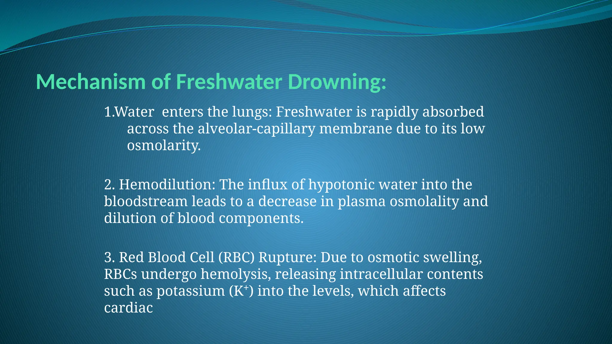 Mechanism of Freshwater Drowning:
1.Water enters the lungs: Freshwater is rapidly absorbed
across the alveolar-capillary membrane due to its low
osmolarity.
2. Hemodilution: The influx of hypotonic water into the
bloodstream leads to a decrease in plasma osmolality and
dilution of blood components.
3. Red Blood Cell (RBC) Rupture: Due to osmotic swelling,
RBCs undergo hemolysis, releasing intracellular contents
such as potassium (K⁺) into the levels, which affects
cardiac
 