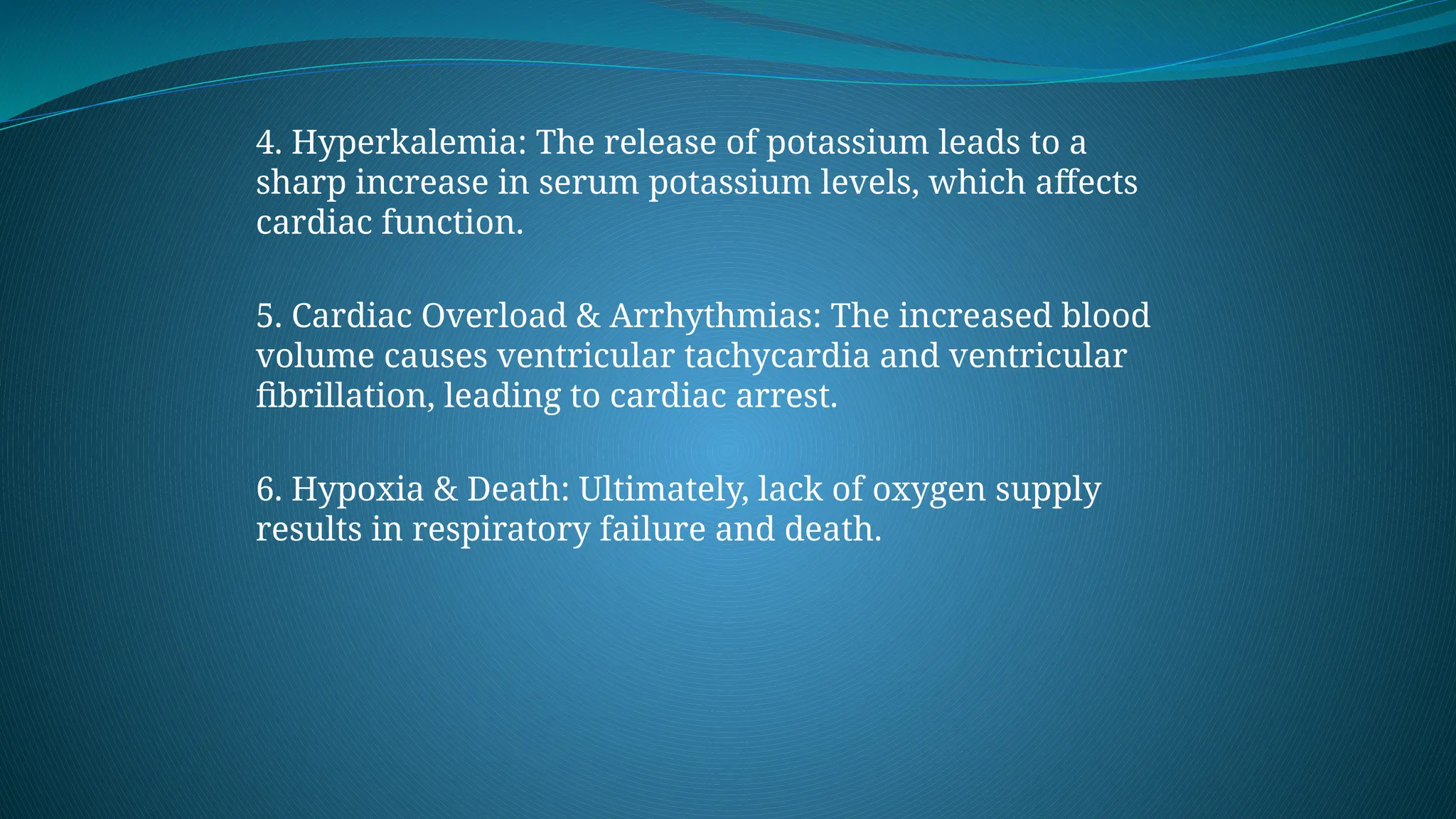 4. Hyperkalemia: The release of potassium leads to a
sharp increase in serum potassium levels, which affects
cardiac function.
5. Cardiac Overload & Arrhythmias: The increased blood
volume causes ventricular tachycardia and ventricular
fibrillation, leading to cardiac arrest.
6. Hypoxia & Death: Ultimately, lack of oxygen supply
results in respiratory failure and death.
 
