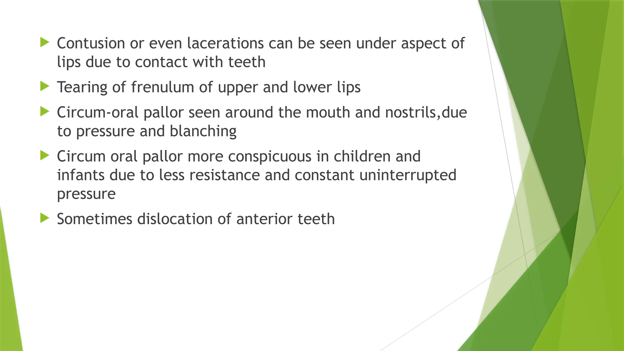 .
 Contusion or even lacerations can be seen under aspect of
lips due to contact with teeth
 Tearing of frenulum of upper and lower lips
 Circum-oral pallor seen around the mouth and nostrils,due
to pressure and blanching
 Circum oral pallor more conspicuous in children and
infants due to less resistance and constant uninterrupted
pressure
 Sometimes dislocation of anterior teeth
 