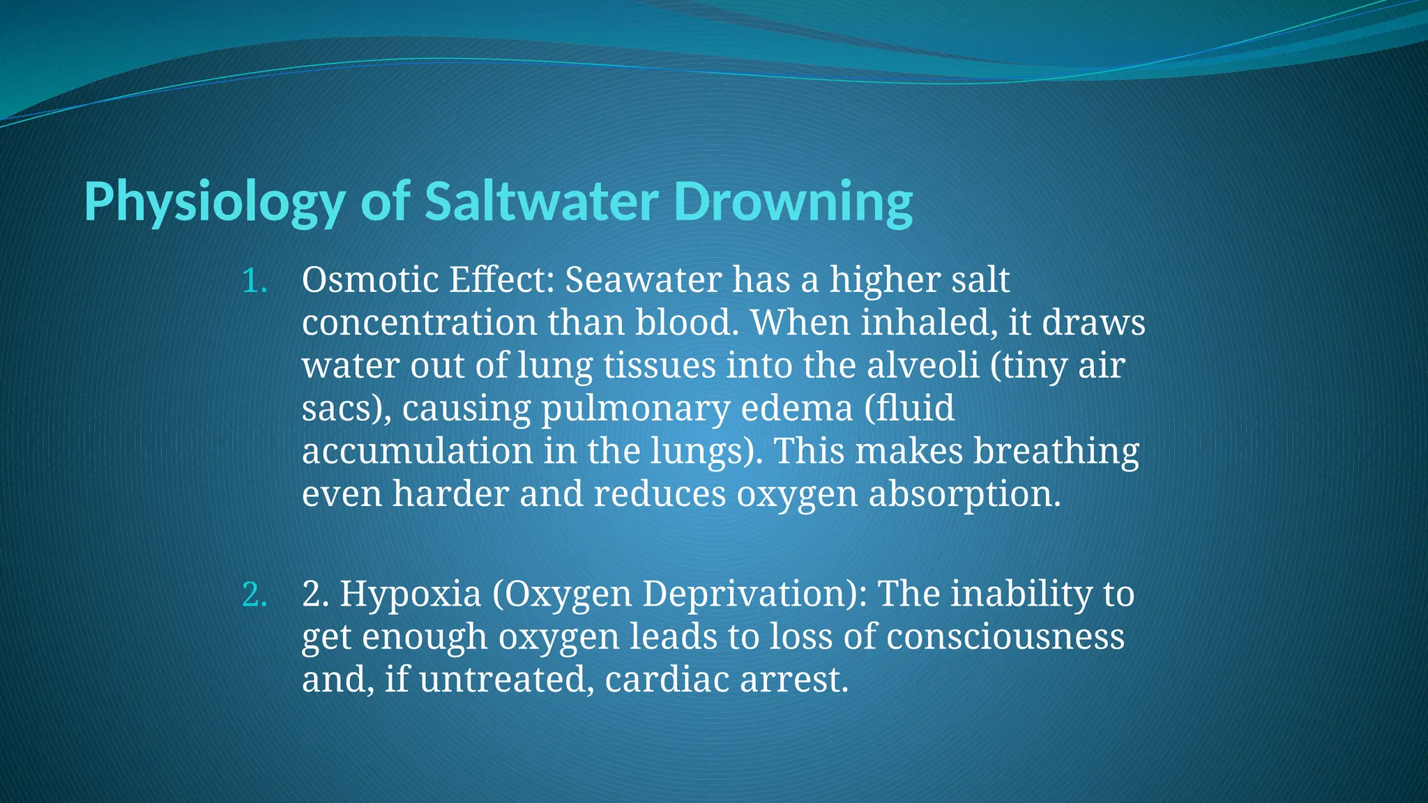 Physiology of Saltwater Drowning
1. Osmotic Effect: Seawater has a higher salt
concentration than blood. When inhaled, it draws
water out of lung tissues into the alveoli (tiny air
sacs), causing pulmonary edema (fluid
accumulation in the lungs). This makes breathing
even harder and reduces oxygen absorption.
2. 2. Hypoxia (Oxygen Deprivation): The inability to
get enough oxygen leads to loss of consciousness
and, if untreated, cardiac arrest.
 