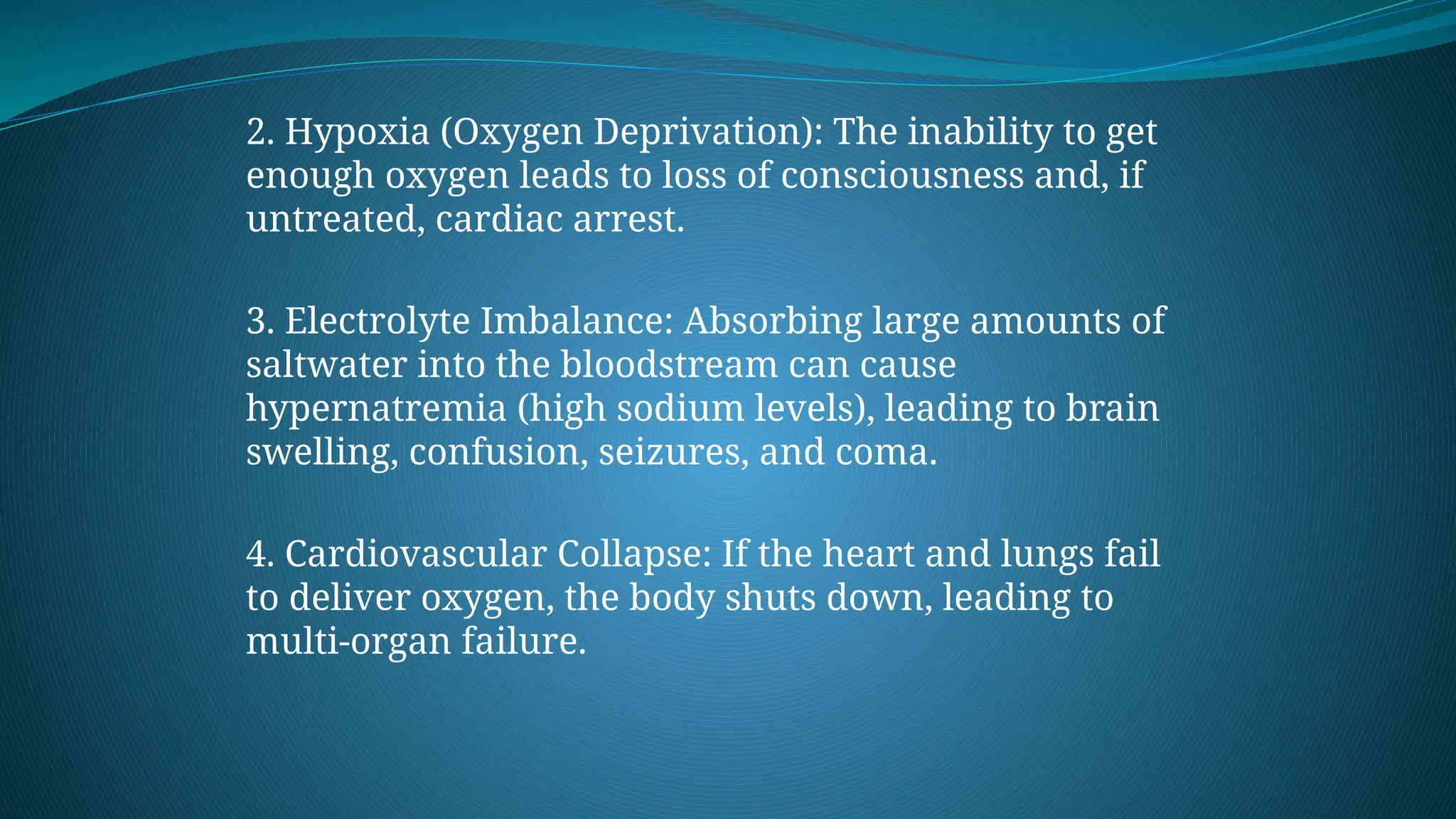 2. Hypoxia (Oxygen Deprivation): The inability to get
enough oxygen leads to loss of consciousness and, if
untreated, cardiac arrest.
3. Electrolyte Imbalance: Absorbing large amounts of
saltwater into the bloodstream can cause
hypernatremia (high sodium levels), leading to brain
swelling, confusion, seizures, and coma.
4. Cardiovascular Collapse: If the heart and lungs fail
to deliver oxygen, the body shuts down, leading to
multi-organ failure.
 