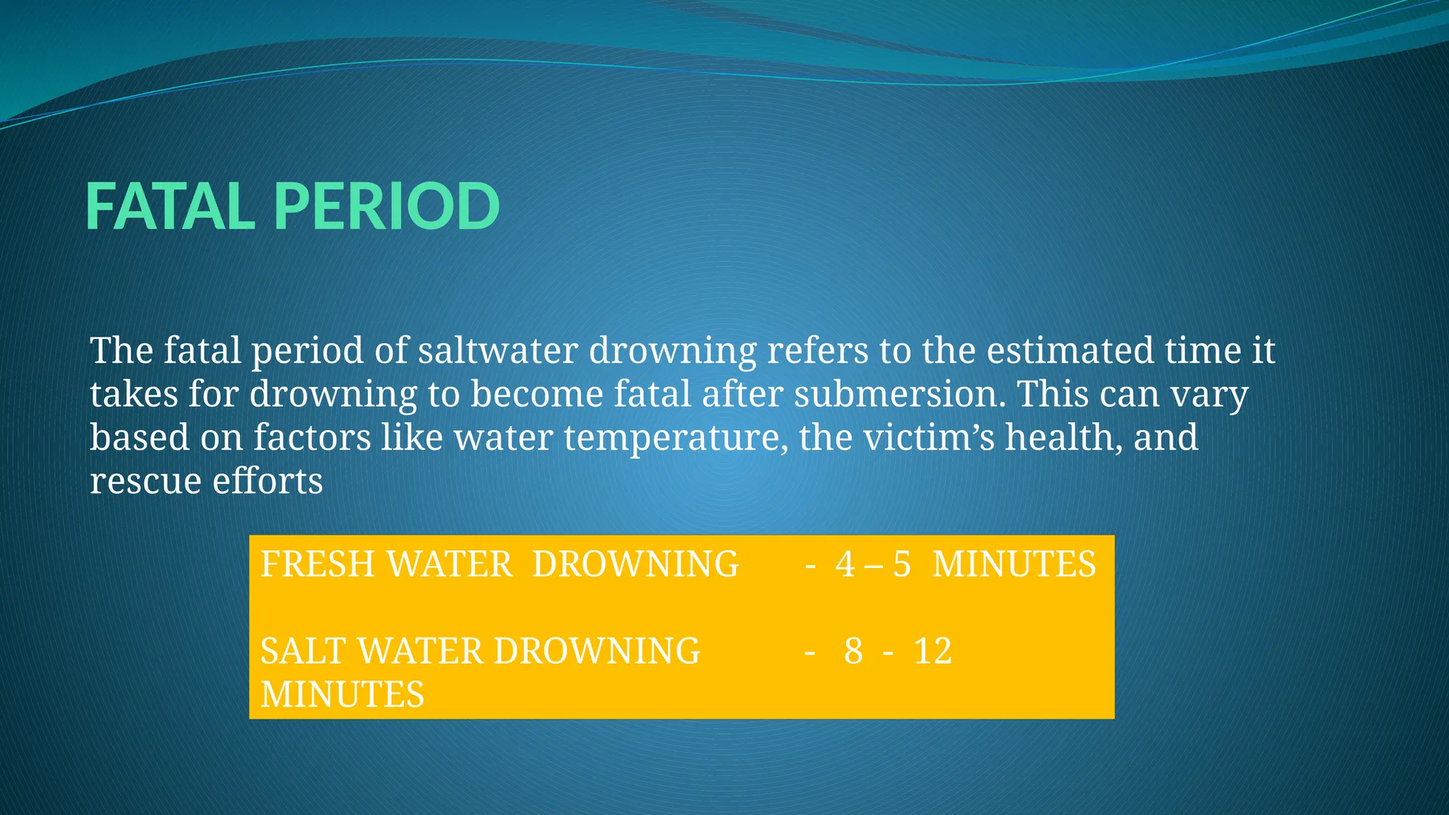 FATAL PERIOD
The fatal period of saltwater drowning refers to the estimated time it
takes for drowning to become fatal after submersion. This can vary
based on factors like water temperature, the victim’s health, and
rescue efforts
FRESH WATER DROWNING - 4 – 5 MINUTES
SALT WATER DROWNING - 8 - 12
MINUTES
 