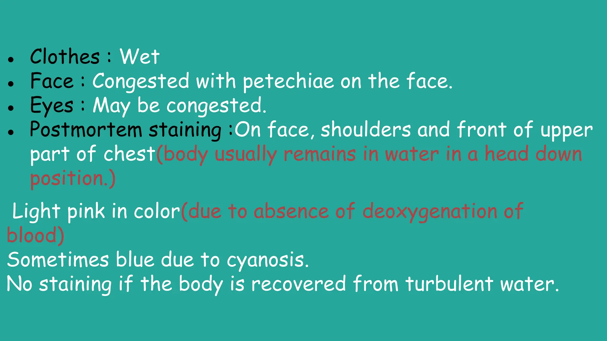 ● Clothes : Wet
● Face : Congested with petechiae on the face.
● Eyes : May be congested.
● Postmortem staining :On face, shoulders and front of upper
part of chest(body usually remains in water in a head down
position.)
Light pink in color(due to absence of deoxygenation of
blood)
Sometimes blue due to cyanosis.
No staining if the body is recovered from turbulent water.
 