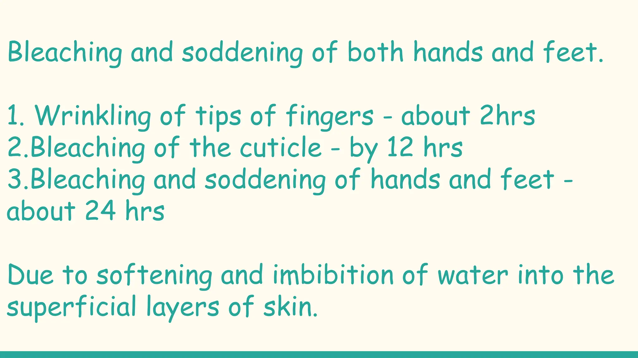 Bleaching and soddening of both hands and feet.
1. Wrinkling of tips of fingers - about 2hrs
2.Bleaching of the cuticle - by 12 hrs
3.Bleaching and soddening of hands and feet -
about 24 hrs
Due to softening and imbibition of water into the
superficial layers of skin.
 
