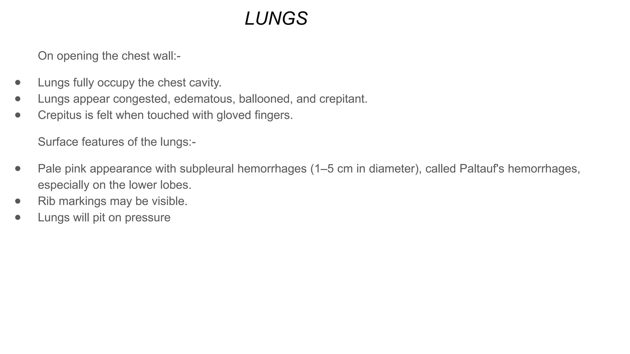 LUNGS
On opening the chest wall:-
● Lungs fully occupy the chest cavity.
● Lungs appear congested, edematous, ballooned, and crepitant.
● Crepitus is felt when touched with gloved fingers.
Surface features of the lungs:-
● Pale pink appearance with subpleural hemorrhages (1–5 cm in diameter), called Paltauf's hemorrhages,
especially on the lower lobes.
● Rib markings may be visible.
● Lungs will pit on pressure
 