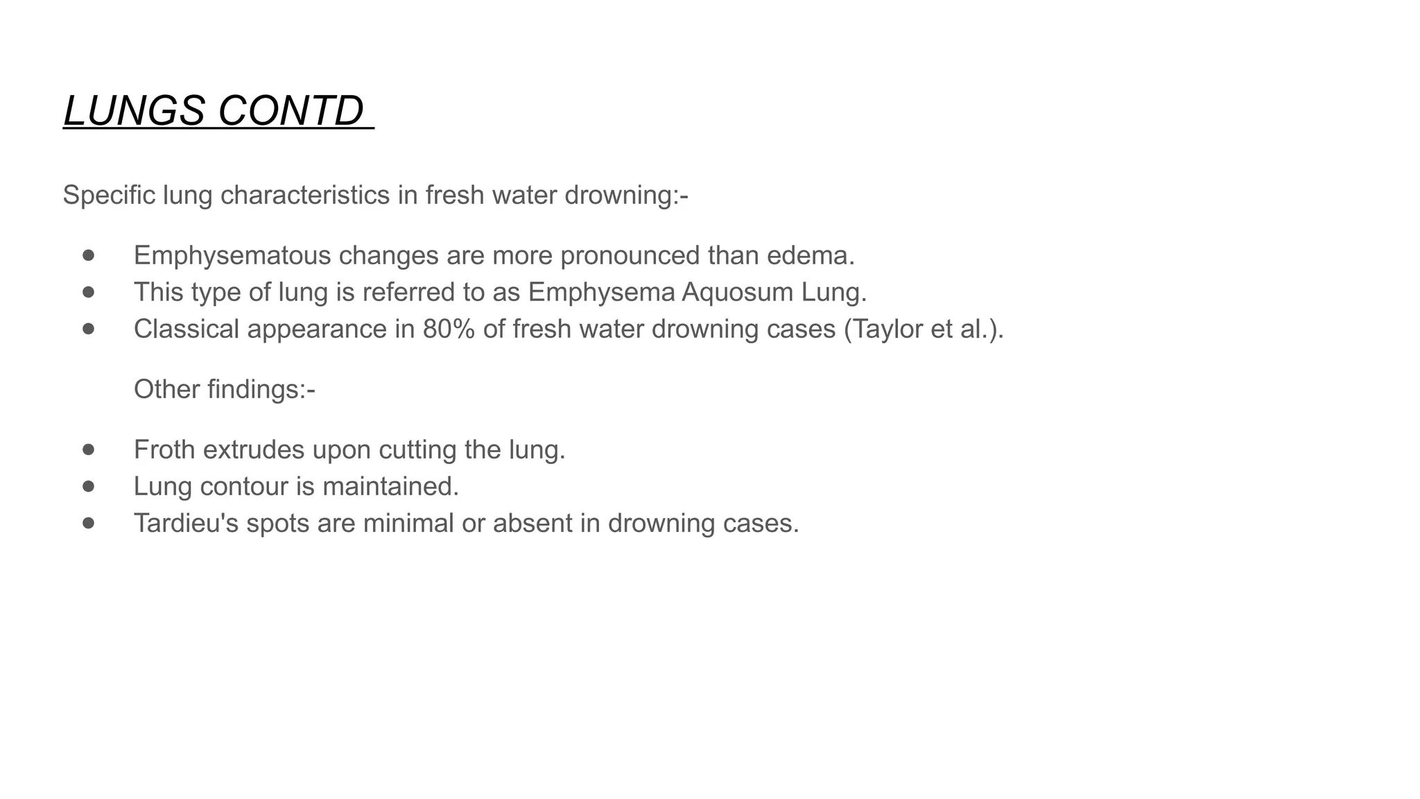 LUNGS CONTD
Specific lung characteristics in fresh water drowning:-
● Emphysematous changes are more pronounced than edema.
● This type of lung is referred to as Emphysema Aquosum Lung.
● Classical appearance in 80% of fresh water drowning cases (Taylor et al.).
Other findings:-
● Froth extrudes upon cutting the lung.
● Lung contour is maintained.
● Tardieu's spots are minimal or absent in drowning cases.
 