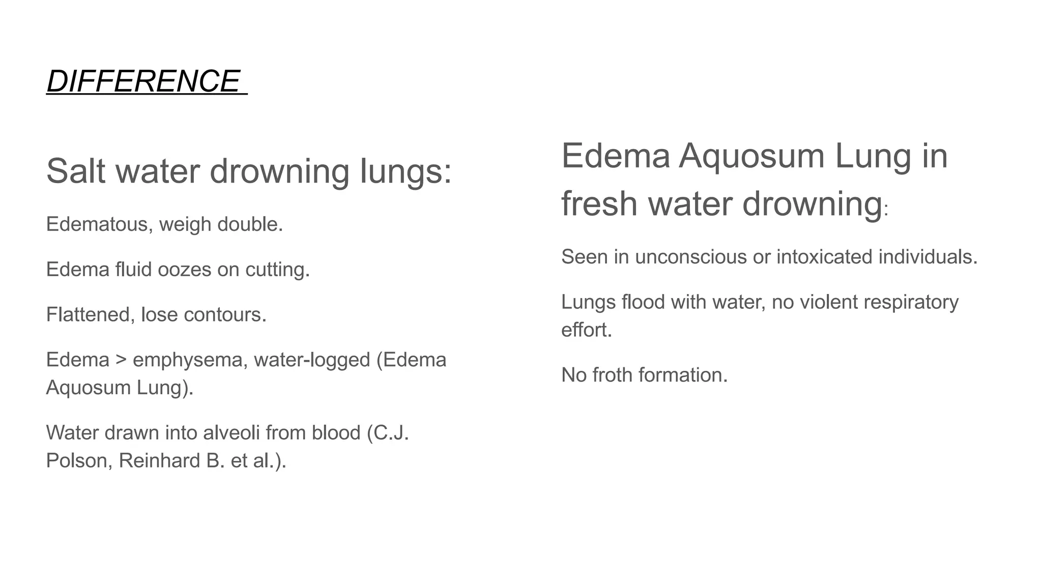 DIFFERENCE
Salt water drowning lungs:
Edematous, weigh double.
Edema fluid oozes on cutting.
Flattened, lose contours.
Edema > emphysema, water-logged (Edema
Aquosum Lung).
Water drawn into alveoli from blood (C.J.
Polson, Reinhard B. et al.).
Edema Aquosum Lung in
fresh water drowning:
Seen in unconscious or intoxicated individuals.
Lungs flood with water, no violent respiratory
effort.
No froth formation.
 