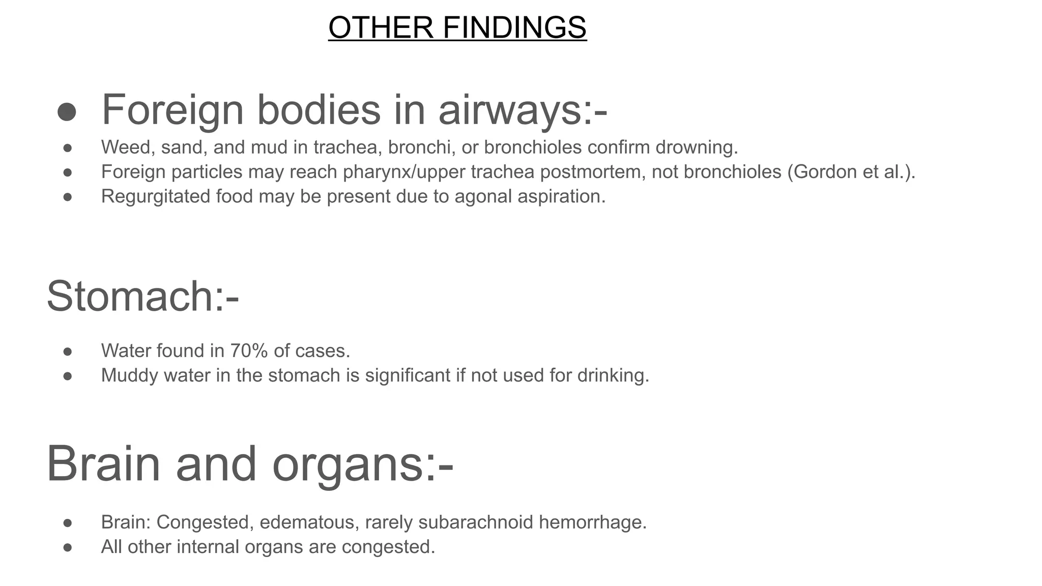 OTHER FINDINGS
● Foreign bodies in airways:-
● Weed, sand, and mud in trachea, bronchi, or bronchioles confirm drowning.
● Foreign particles may reach pharynx/upper trachea postmortem, not bronchioles (Gordon et al.).
● Regurgitated food may be present due to agonal aspiration.
Stomach:-
● Water found in 70% of cases.
● Muddy water in the stomach is significant if not used for drinking.
Brain and organs:-
● Brain: Congested, edematous, rarely subarachnoid hemorrhage.
● All other internal organs are congested.
 