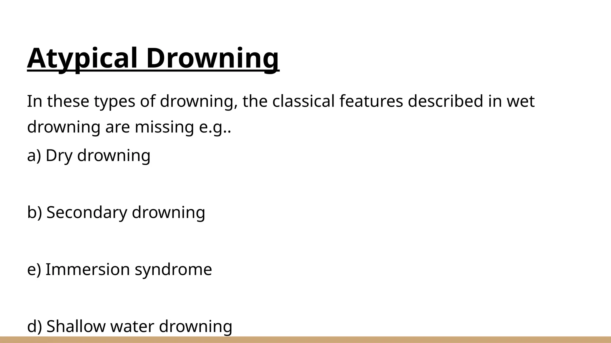 Atypical Drowning
In these types of drowning, the classical features described in wet
drowning are missing e.g..
a) Dry drowning
b) Secondary drowning
e) Immersion syndrome
d) Shallow water drowning
 