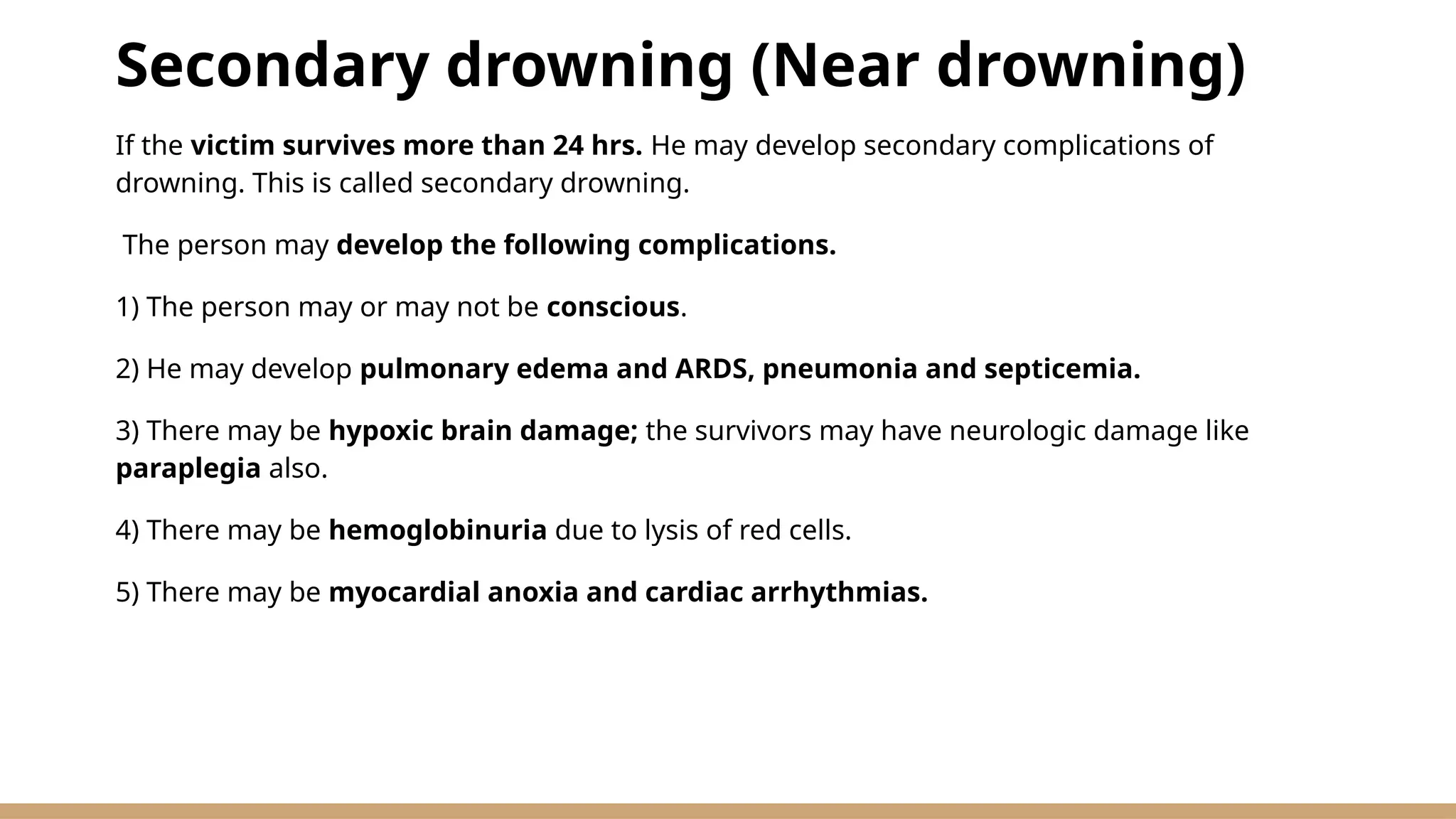 Secondary drowning (Near drowning)
If the victim survives more than 24 hrs. He may develop secondary complications of
drowning. This is called secondary drowning.
The person may develop the following complications.
1) The person may or may not be conscious.
2) He may develop pulmonary edema and ARDS, pneumonia and septicemia.
3) There may be hypoxic brain damage; the survivors may have neurologic damage like
paraplegia also.
4) There may be hemoglobinuria due to lysis of red cells.
5) There may be myocardial anoxia and cardiac arrhythmias.
 