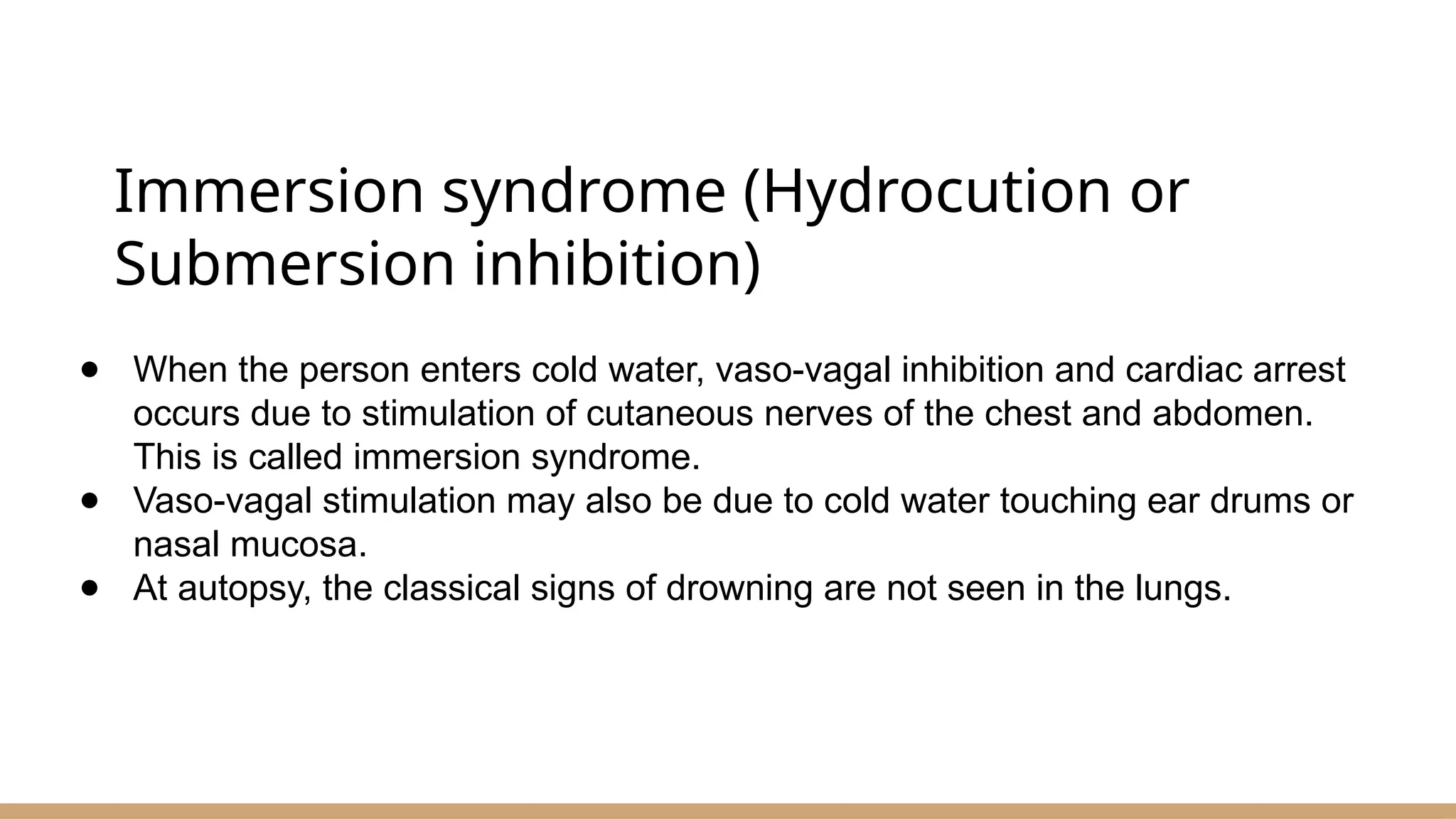 Immersion syndrome (Hydrocution or
Submersion inhibition)
● When the person enters cold water, vaso-vagal inhibition and cardiac arrest
occurs due to stimulation of cutaneous nerves of the chest and abdomen.
This is called immersion syndrome.
● Vaso-vagal stimulation may also be due to cold water touching ear drums or
nasal mucosa.
● At autopsy, the classical signs of drowning are not seen in the lungs.
 