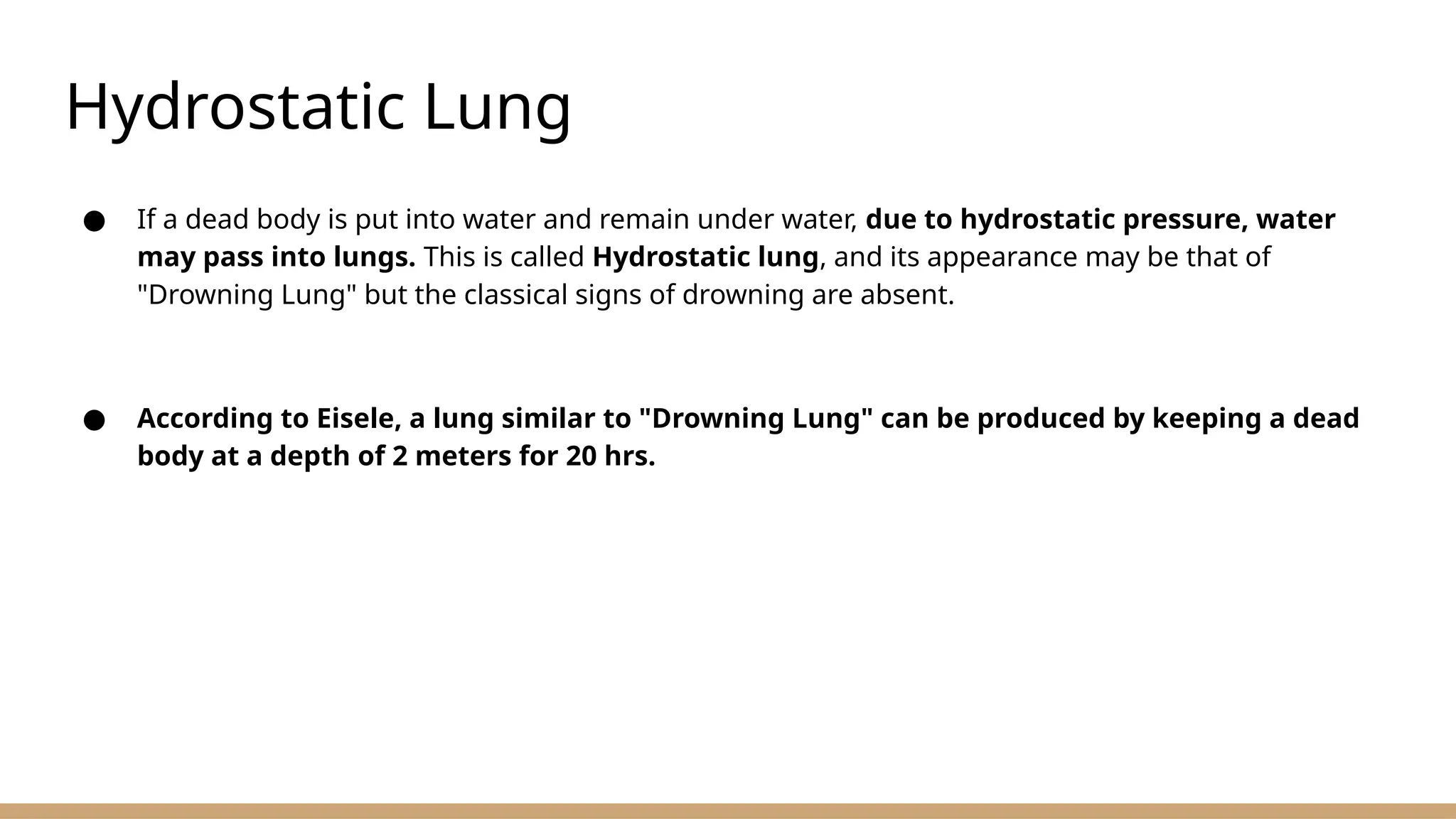 Hydrostatic Lung
● If a dead body is put into water and remain under water, due to hydrostatic pressure, water
may pass into lungs. This is called Hydrostatic lung, and its appearance may be that of
"Drowning Lung" but the classical signs of drowning are absent.
● According to Eisele, a lung similar to "Drowning Lung" can be produced by keeping a dead
body at a depth of 2 meters for 20 hrs.
 