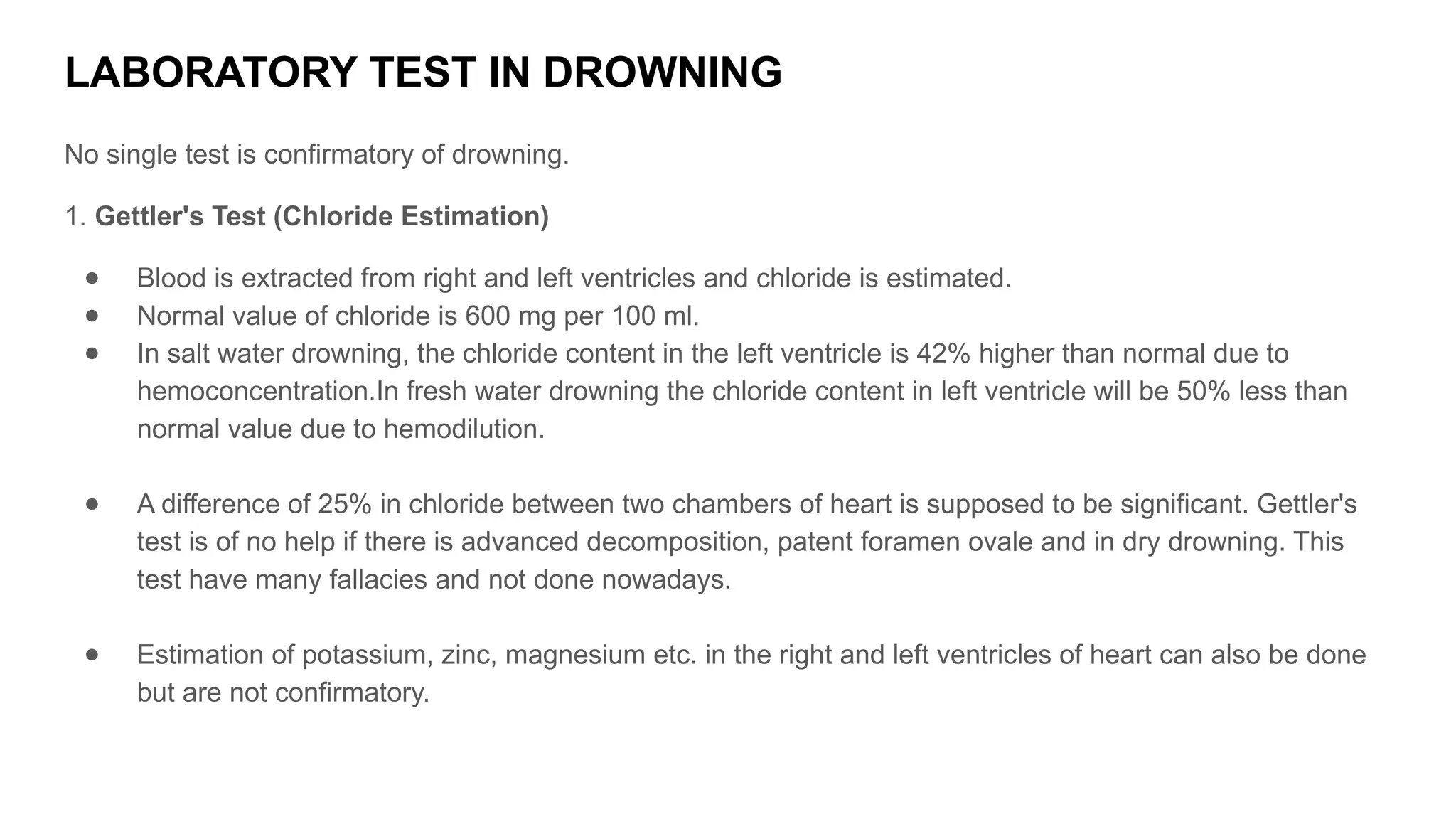 LABORATORY TEST IN DROWNING
No single test is confirmatory of drowning.
1. Gettler's Test (Chloride Estimation)
● Blood is extracted from right and left ventricles and chloride is estimated.
● Normal value of chloride is 600 mg per 100 ml.
● In salt water drowning, the chloride content in the left ventricle is 42% higher than normal due to
hemoconcentration.In fresh water drowning the chloride content in left ventricle will be 50% less than
normal value due to hemodilution.
● A difference of 25% in chloride between two chambers of heart is supposed to be significant. Gettler's
test is of no help if there is advanced decomposition, patent foramen ovale and in dry drowning. This
test have many fallacies and not done nowadays.
● Estimation of potassium, zinc, magnesium etc. in the right and left ventricles of heart can also be done
but are not confirmatory.
 