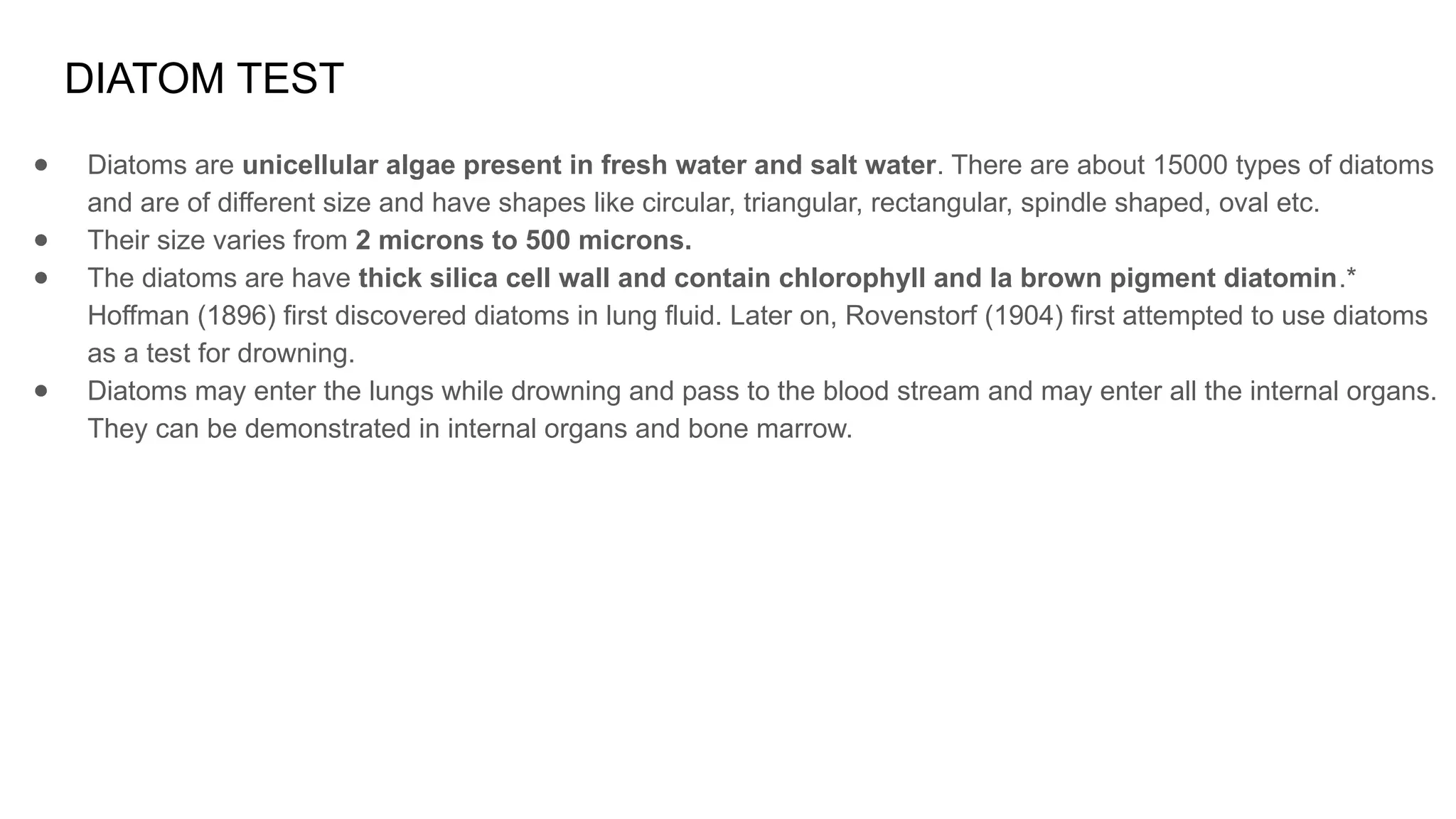 DIATOM TEST
● Diatoms are unicellular algae present in fresh water and salt water. There are about 15000 types of diatoms
and are of different size and have shapes like circular, triangular, rectangular, spindle shaped, oval etc.
● Their size varies from 2 microns to 500 microns.
● The diatoms are have thick silica cell wall and contain chlorophyll and la brown pigment diatomin.*
Hoffman (1896) first discovered diatoms in lung fluid. Later on, Rovenstorf (1904) first attempted to use diatoms
as a test for drowning.
● Diatoms may enter the lungs while drowning and pass to the blood stream and may enter all the internal organs.
They can be demonstrated in internal organs and bone marrow.
 