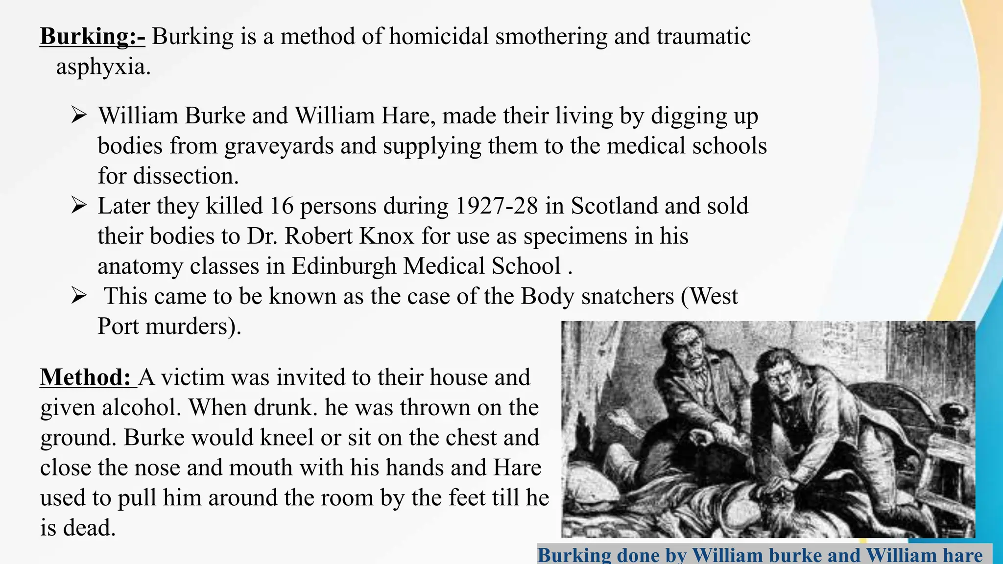 Burking:- Burking is a method of homicidal smothering and traumatic
asphyxia.
 William Burke and William Hare, made their living by digging up
bodies from graveyards and supplying them to the medical schools
for dissection.
 Later they killed 16 persons during 1927-28 in Scotland and sold
their bodies to Dr. Robert Knox for use as specimens in his
anatomy classes in Edinburgh Medical School .
 This came to be known as the case of the Body snatchers (West
Port murders).
Method: A victim was invited to their house and
given alcohol. When drunk. he was thrown on the
ground. Burke would kneel or sit on the chest and
close the nose and mouth with his hands and Hare
used to pull him around the room by the feet till he
is dead.
Burking done by William burke and William hare
 