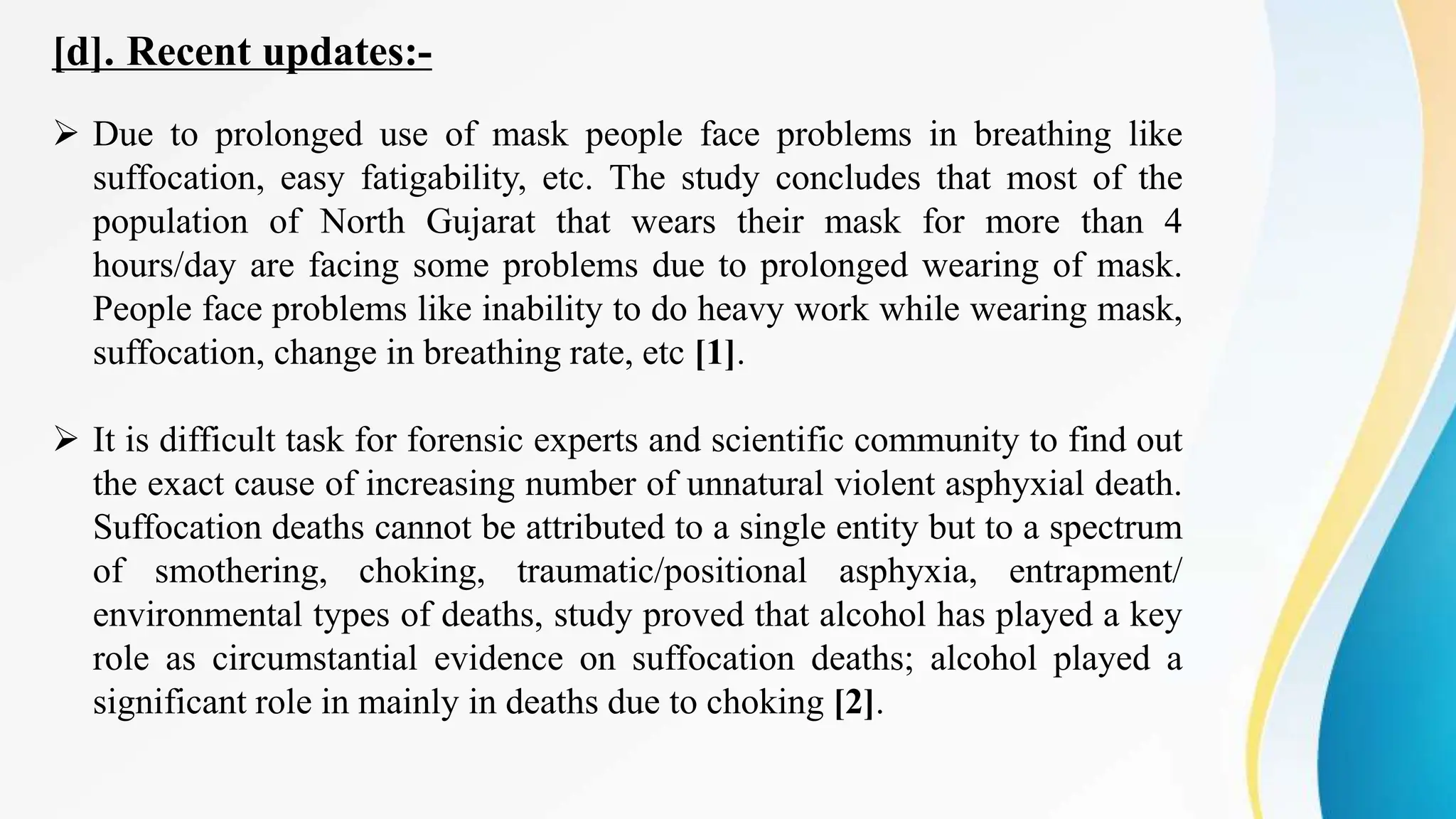 [d]. Recent updates:-
 Due to prolonged use of mask people face problems in breathing like
suffocation, easy fatigability, etc. The study concludes that most of the
population of North Gujarat that wears their mask for more than 4
hours/day are facing some problems due to prolonged wearing of mask.
People face problems like inability to do heavy work while wearing mask,
suffocation, change in breathing rate, etc [1].
 It is difficult task for forensic experts and scientific community to find out
the exact cause of increasing number of unnatural violent asphyxial death.
Suffocation deaths cannot be attributed to a single entity but to a spectrum
of smothering, choking, traumatic/positional asphyxia, entrapment/
environmental types of deaths, study proved that alcohol has played a key
role as circumstantial evidence on suffocation deaths; alcohol played a
significant role in mainly in deaths due to choking [2].
 