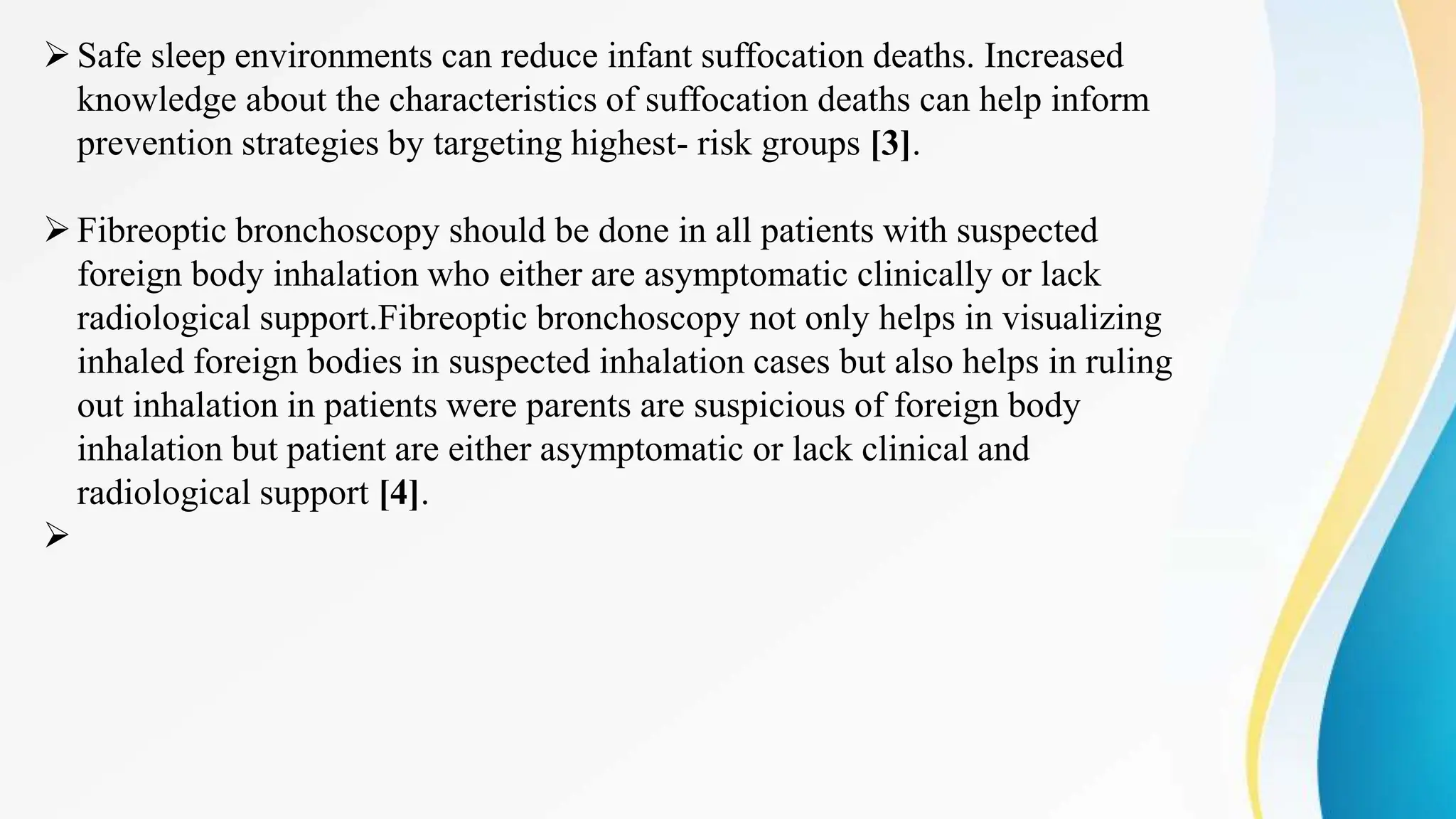 Safe sleep environments can reduce infant suffocation deaths. Increased
knowledge about the characteristics of suffocation deaths can help inform
prevention strategies by targeting highest- risk groups [3].
Fibreoptic bronchoscopy should be done in all patients with suspected
foreign body inhalation who either are asymptomatic clinically or lack
radiological support.Fibreoptic bronchoscopy not only helps in visualizing
inhaled foreign bodies in suspected inhalation cases but also helps in ruling
out inhalation in patients were parents are suspicious of foreign body
inhalation but patient are either asymptomatic or lack clinical and
radiological support [4].

 