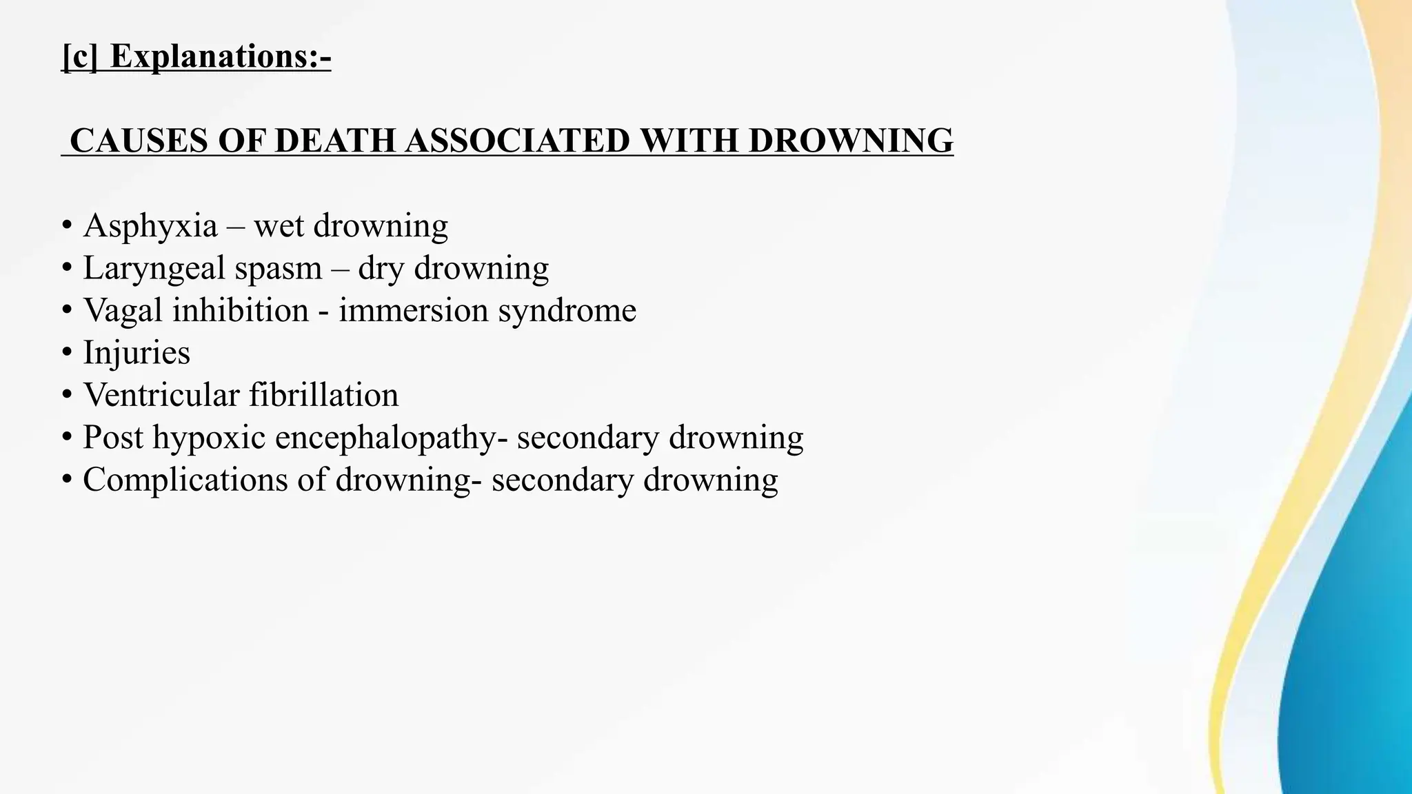 [c] Explanations:-
CAUSES OF DEATH ASSOCIATED WITH DROWNING
• Asphyxia – wet drowning
• Laryngeal spasm – dry drowning
• Vagal inhibition - immersion syndrome
• Injuries
• Ventricular fibrillation
• Post hypoxic encephalopathy- secondary drowning
• Complications of drowning- secondary drowning
 