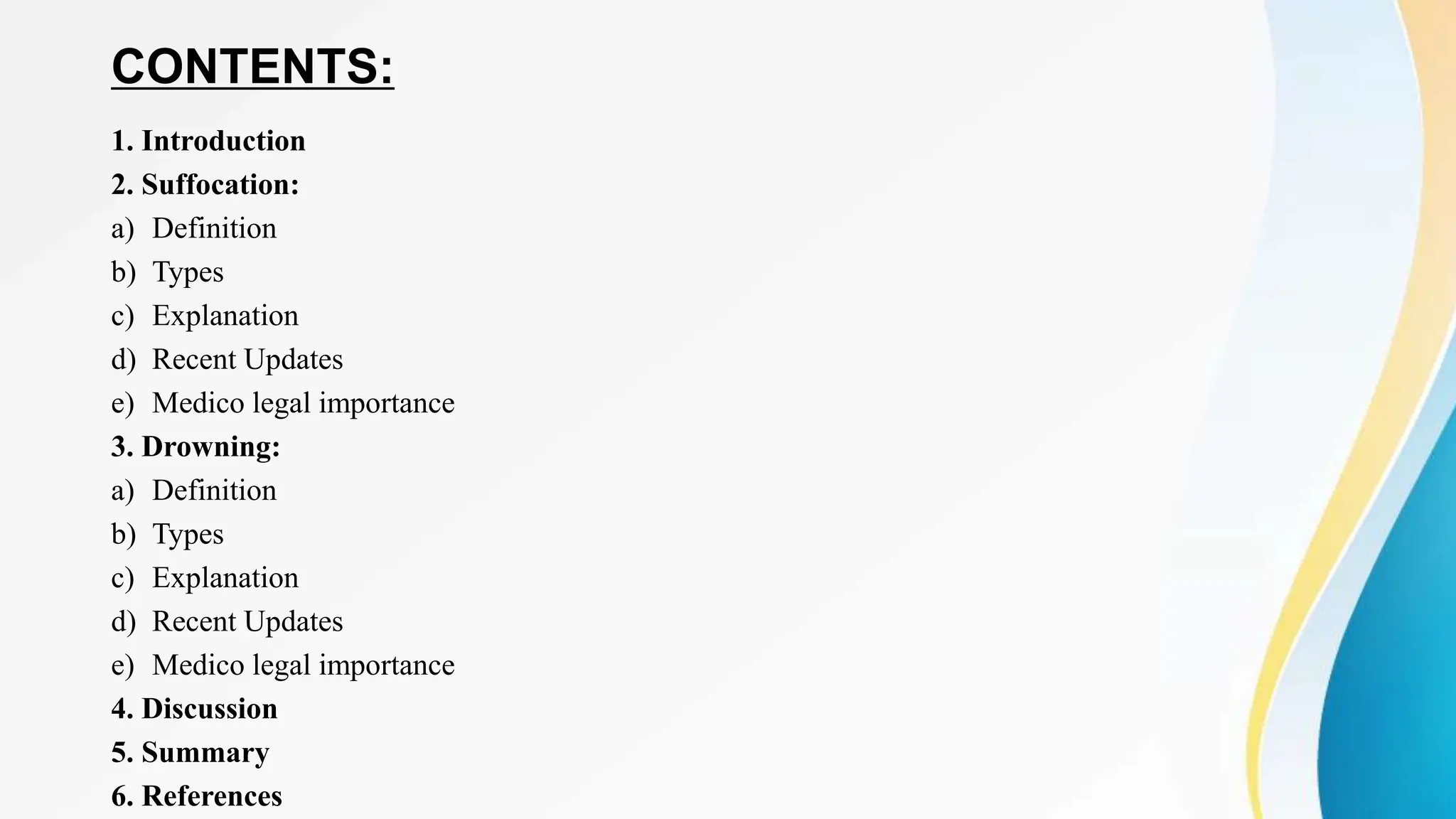 CONTENTS:
1. Introduction
2. Suffocation:
a) Definition
b) Types
c) Explanation
d) Recent Updates
e) Medico legal importance
3. Drowning:
a) Definition
b) Types
c) Explanation
d) Recent Updates
e) Medico legal importance
4. Discussion
5. Summary
6. References
 