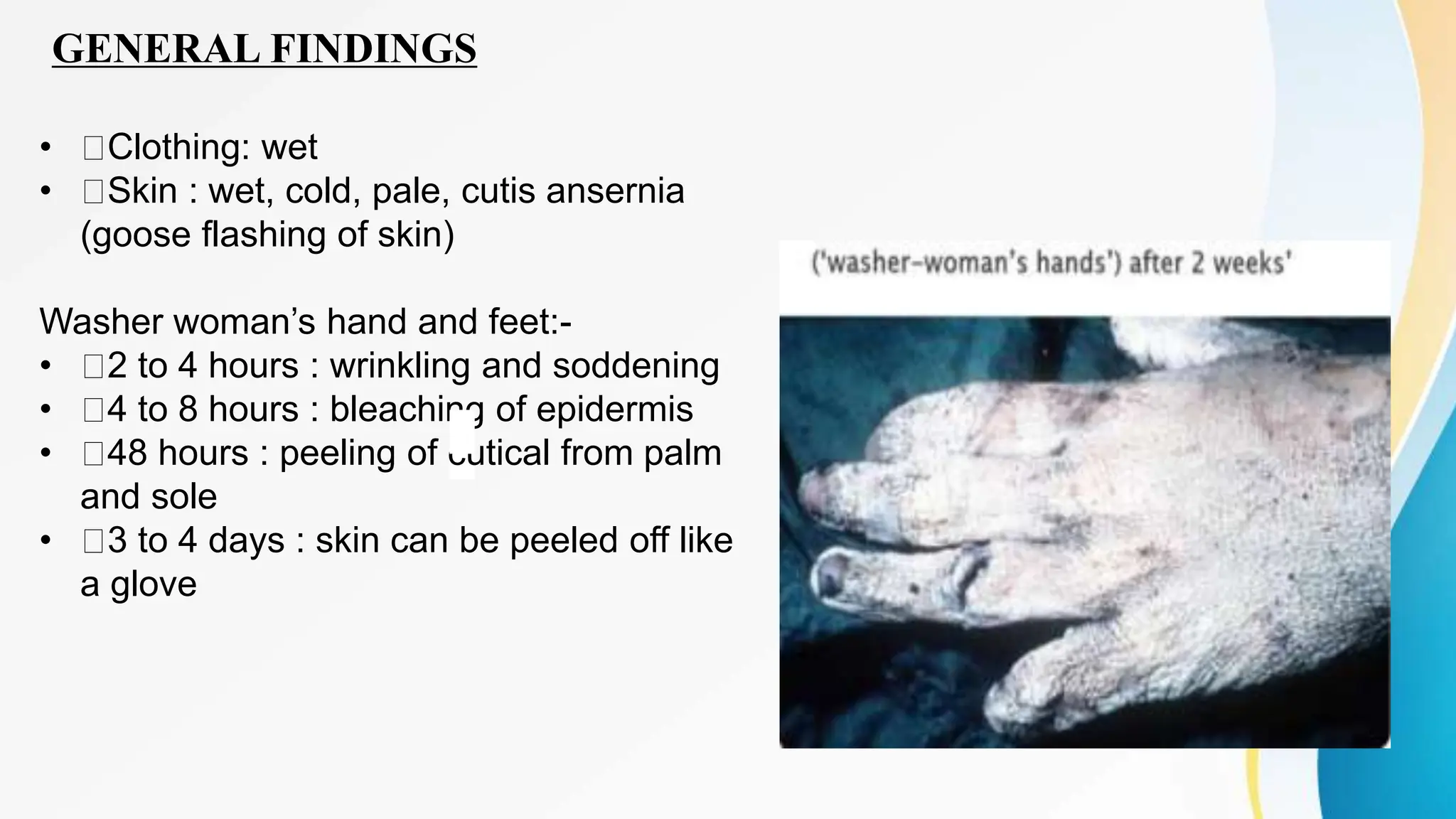 GENERAL FINDINGS
• Clothing: wet
• Skin : wet, cold, pale, cutis ansernia
(goose flashing of skin)
Washer woman’s hand and feet:-
• 2 to 4 hours : wrinkling and soddening
• 4 to 8 hours : bleaching of epidermis
• 48 hours : peeling of cutical from palm
and sole
• 3 to 4 days : skin can be peeled off like
a glove
 