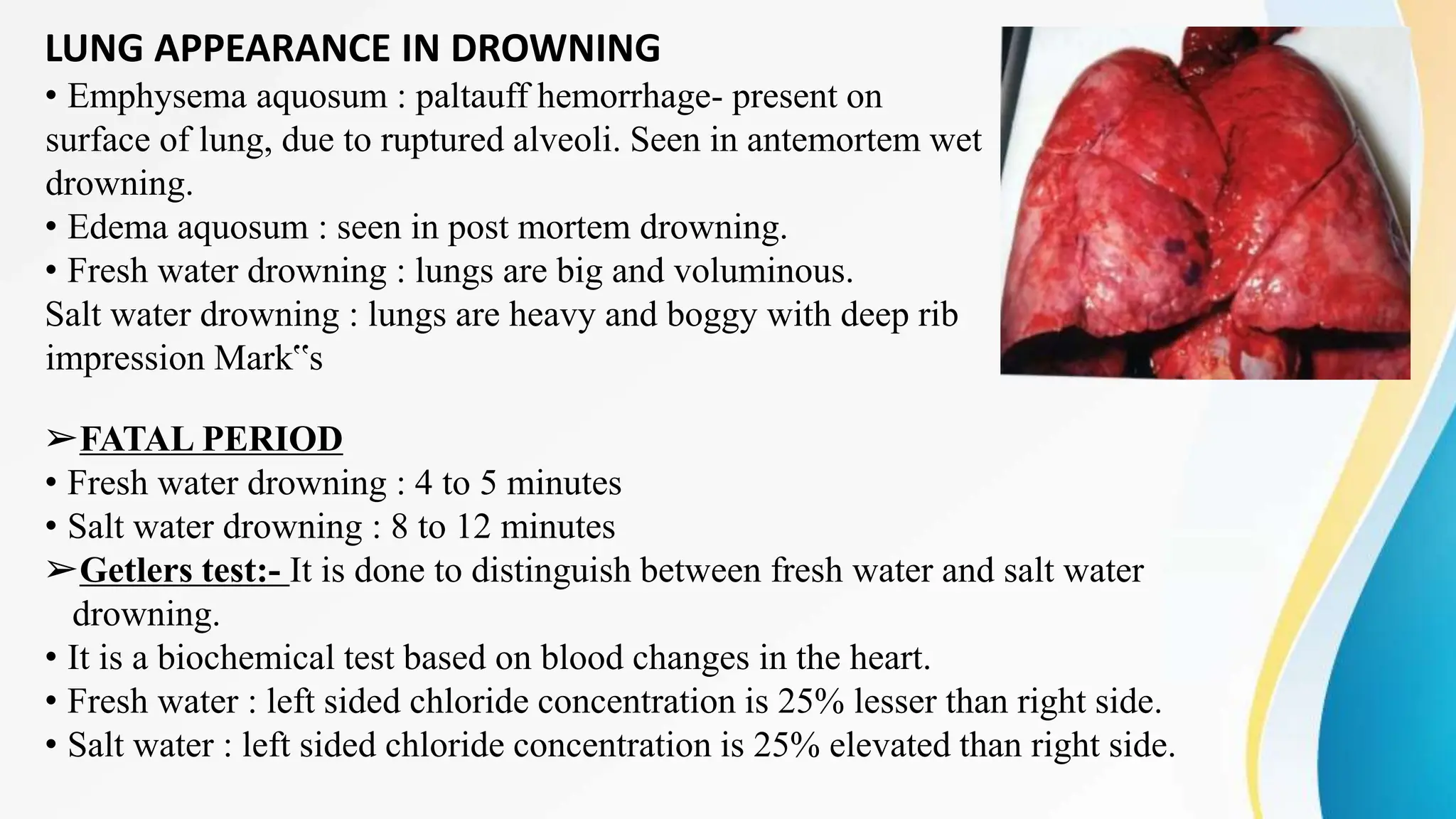 LUNG APPEARANCE IN DROWNING
• Emphysema aquosum : paltauff hemorrhage- present on
surface of lung, due to ruptured alveoli. Seen in antemortem wet
drowning.
• Edema aquosum : seen in post mortem drowning.
• Fresh water drowning : lungs are big and voluminous.
Salt water drowning : lungs are heavy and boggy with deep rib
impression Mark‟s
➢FATAL PERIOD
• Fresh water drowning : 4 to 5 minutes
• Salt water drowning : 8 to 12 minutes
➢Getlers test:- It is done to distinguish between fresh water and salt water
drowning.
• It is a biochemical test based on blood changes in the heart.
• Fresh water : left sided chloride concentration is 25% lesser than right side.
• Salt water : left sided chloride concentration is 25% elevated than right side.
 