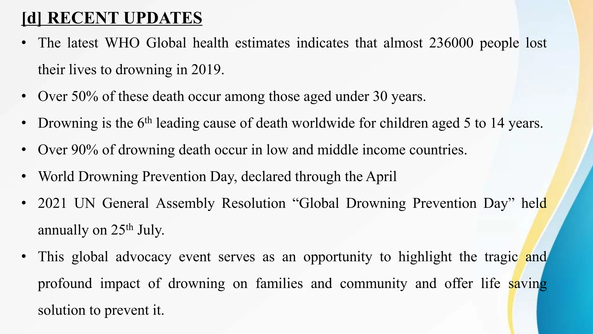 [d] RECENT UPDATES
• The latest WHO Global health estimates indicates that almost 236000 people lost
their lives to drowning in 2019.
• Over 50% of these death occur among those aged under 30 years.
• Drowning is the 6th leading cause of death worldwide for children aged 5 to 14 years.
• Over 90% of drowning death occur in low and middle income countries.
• World Drowning Prevention Day, declared through the April
• 2021 UN General Assembly Resolution “Global Drowning Prevention Day” held
annually on 25th July.
• This global advocacy event serves as an opportunity to highlight the tragic and
profound impact of drowning on families and community and offer life saving
solution to prevent it.
 