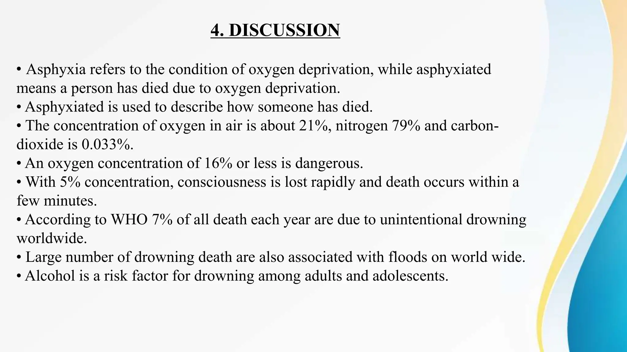 4. DISCUSSION
• Asphyxia refers to the condition of oxygen deprivation, while asphyxiated
means a person has died due to oxygen deprivation.
• Asphyxiated is used to describe how someone has died.
• The concentration of oxygen in air is about 21%, nitrogen 79% and carbon-
dioxide is 0.033%.
• An oxygen concentration of 16% or less is dangerous.
• With 5% concentration, consciousness is lost rapidly and death occurs within a
few minutes.
• According to WHO 7% of all death each year are due to unintentional drowning
worldwide.
• Large number of drowning death are also associated with floods on world wide.
• Alcohol is a risk factor for drowning among adults and adolescents.
 