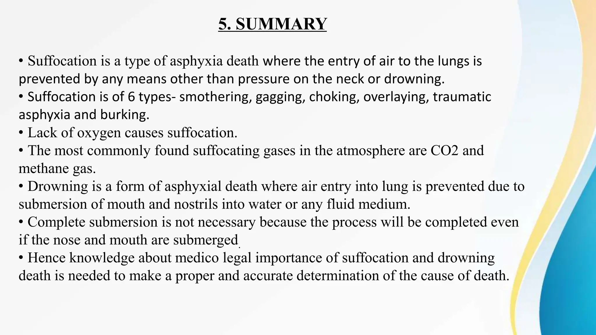 5. SUMMARY
• Suffocation is a type of asphyxia death where the entry of air to the lungs is
prevented by any means other than pressure on the neck or drowning.
• Suffocation is of 6 types- smothering, gagging, choking, overlaying, traumatic
asphyxia and burking.
• Lack of oxygen causes suffocation.
• The most commonly found suffocating gases in the atmosphere are CO2 and
methane gas.
• Drowning is a form of asphyxial death where air entry into lung is prevented due to
submersion of mouth and nostrils into water or any fluid medium.
• Complete submersion is not necessary because the process will be completed even
if the nose and mouth are submerged.
• Hence knowledge about medico legal importance of suffocation and drowning
death is needed to make a proper and accurate determination of the cause of death.
 
