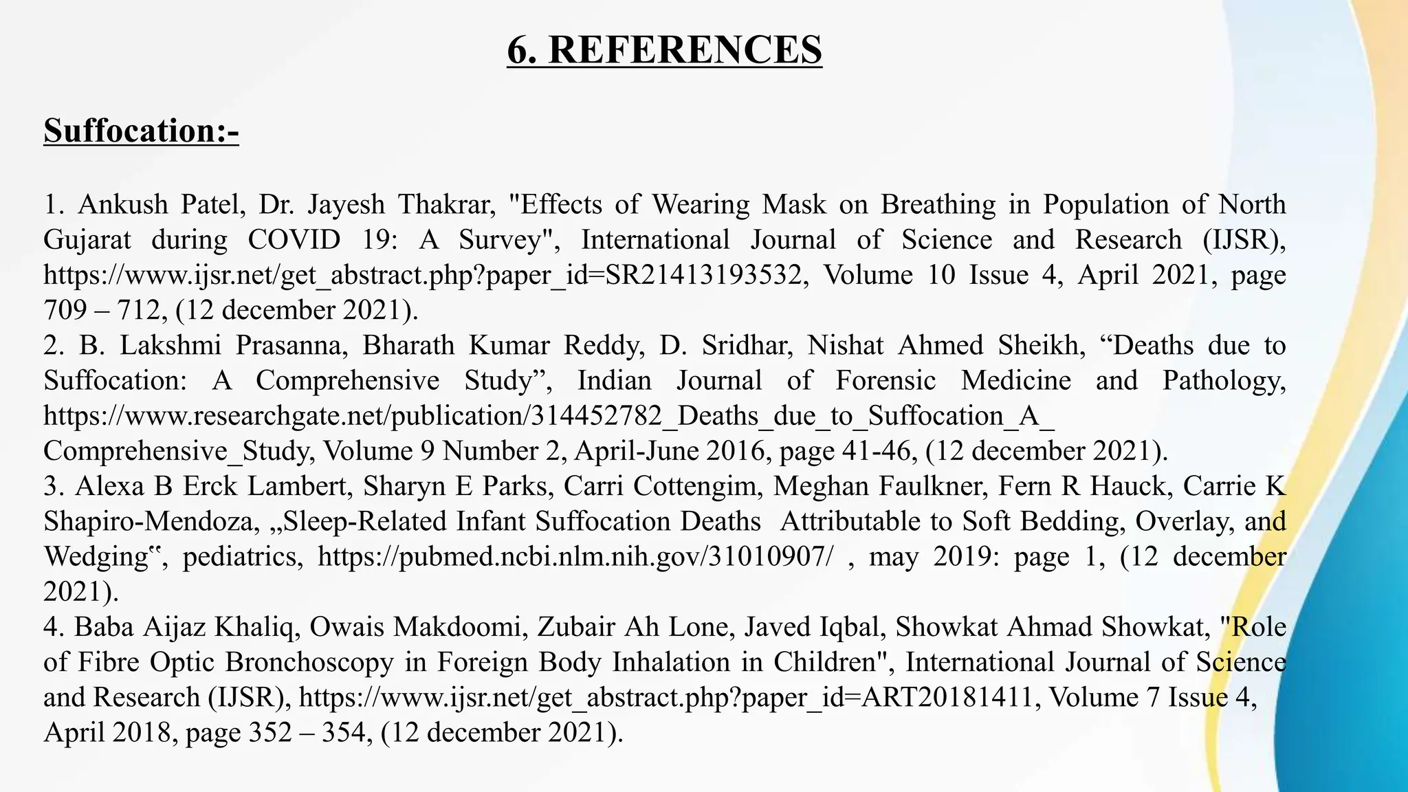 6. REFERENCES
Suffocation:-
1. Ankush Patel, Dr. Jayesh Thakrar, "Effects of Wearing Mask on Breathing in Population of North
Gujarat during COVID 19: A Survey", International Journal of Science and Research (IJSR),
https://www.ijsr.net/get_abstract.php?paper_id=SR21413193532, Volume 10 Issue 4, April 2021, page
709 – 712, (12 december 2021).
2. B. Lakshmi Prasanna, Bharath Kumar Reddy, D. Sridhar, Nishat Ahmed Sheikh, “Deaths due to
Suffocation: A Comprehensive Study”, Indian Journal of Forensic Medicine and Pathology,
https://www.researchgate.net/publication/314452782_Deaths_due_to_Suffocation_A_
Comprehensive_Study, Volume 9 Number 2, April-June 2016, page 41-46, (12 december 2021).
3. Alexa B Erck Lambert, Sharyn E Parks, Carri Cottengim, Meghan Faulkner, Fern R Hauck, Carrie K
Shapiro-Mendoza, „Sleep-Related Infant Suffocation Deaths Attributable to Soft Bedding, Overlay, and
Wedging‟, pediatrics, https://pubmed.ncbi.nlm.nih.gov/31010907/ , may 2019: page 1, (12 december
2021).
4. Baba Aijaz Khaliq, Owais Makdoomi, Zubair Ah Lone, Javed Iqbal, Showkat Ahmad Showkat, "Role
of Fibre Optic Bronchoscopy in Foreign Body Inhalation in Children", International Journal of Science
and Research (IJSR), https://www.ijsr.net/get_abstract.php?paper_id=ART20181411, Volume 7 Issue 4,
April 2018, page 352 – 354, (12 december 2021).
 