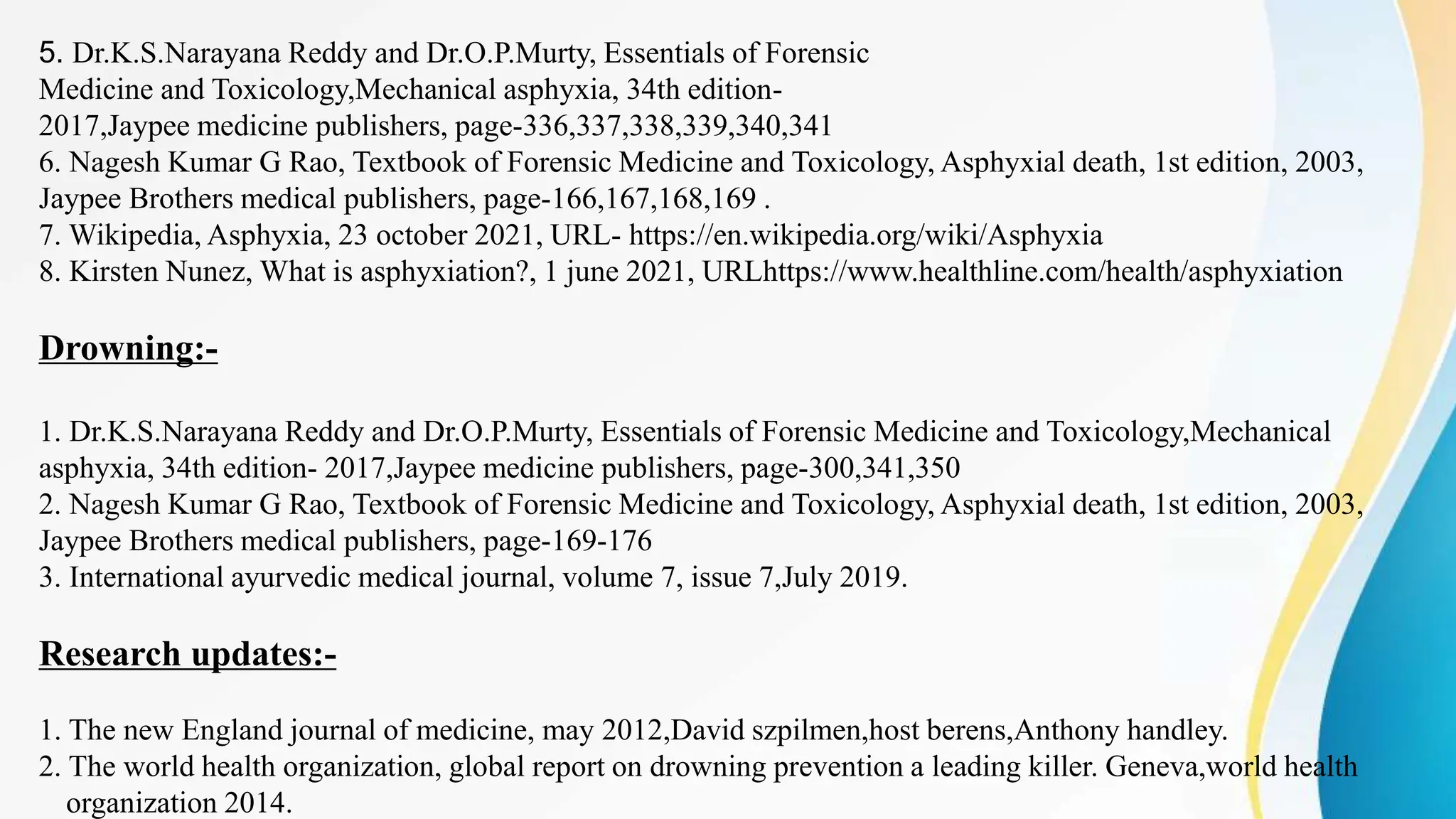 5. Dr.K.S.Narayana Reddy and Dr.O.P.Murty, Essentials of Forensic
Medicine and Toxicology,Mechanical asphyxia, 34th edition-
2017,Jaypee medicine publishers, page-336,337,338,339,340,341
6. Nagesh Kumar G Rao, Textbook of Forensic Medicine and Toxicology, Asphyxial death, 1st edition, 2003,
Jaypee Brothers medical publishers, page-166,167,168,169 .
7. Wikipedia, Asphyxia, 23 october 2021, URL- https://en.wikipedia.org/wiki/Asphyxia
8. Kirsten Nunez, What is asphyxiation?, 1 june 2021, URLhttps://www.healthline.com/health/asphyxiation
Drowning:-
1. Dr.K.S.Narayana Reddy and Dr.O.P.Murty, Essentials of Forensic Medicine and Toxicology,Mechanical
asphyxia, 34th edition- 2017,Jaypee medicine publishers, page-300,341,350
2. Nagesh Kumar G Rao, Textbook of Forensic Medicine and Toxicology, Asphyxial death, 1st edition, 2003,
Jaypee Brothers medical publishers, page-169-176
3. International ayurvedic medical journal, volume 7, issue 7,July 2019.
Research updates:-
1. The new England journal of medicine, may 2012,David szpilmen,host berens,Anthony handley.
2. The world health organization, global report on drowning prevention a leading killer. Geneva,world health
organization 2014.
 