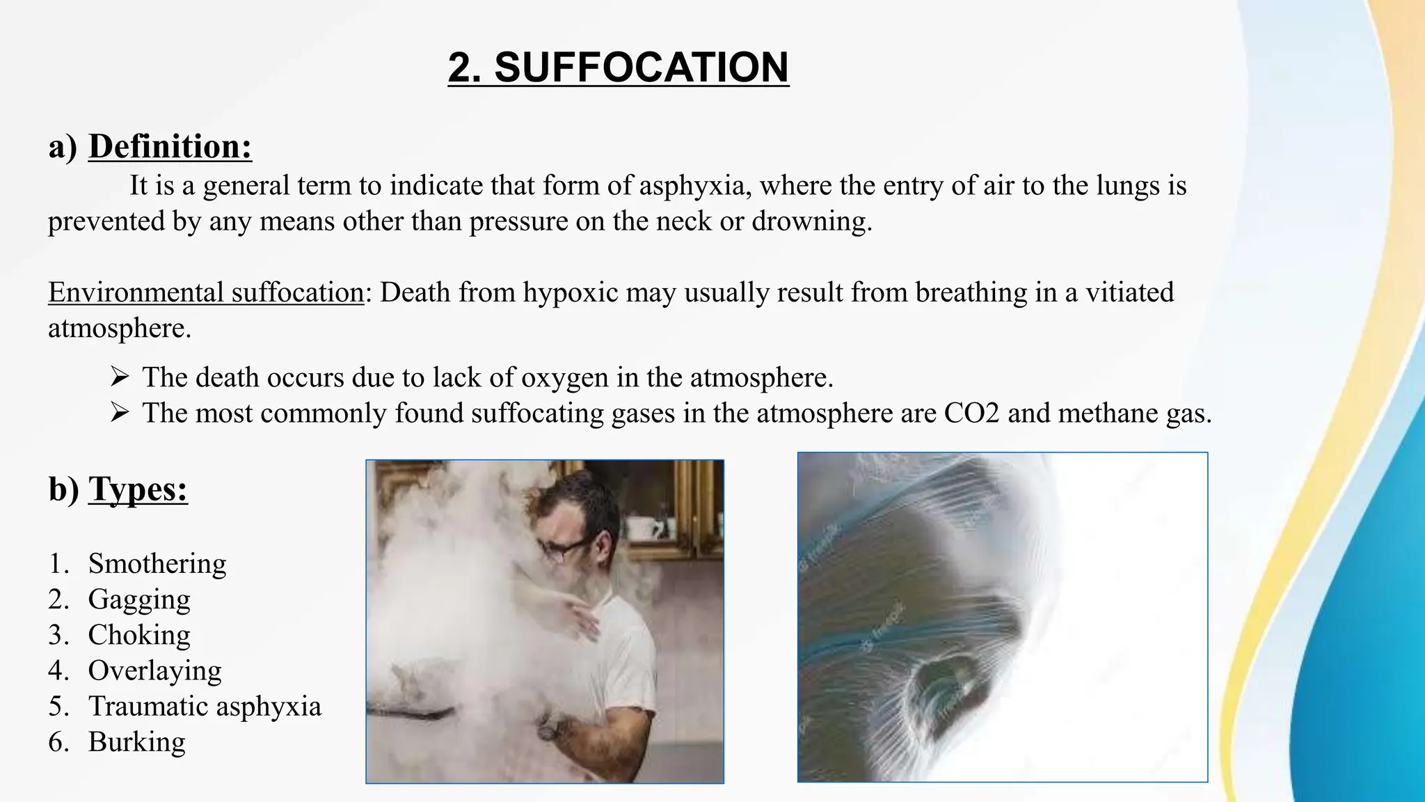 2. SUFFOCATION
a) Definition:
It is a general term to indicate that form of asphyxia, where the entry of air to the lungs is
prevented by any means other than pressure on the neck or drowning.
Environmental suffocation: Death from hypoxic may usually result from breathing in a vitiated
atmosphere.
 The death occurs due to lack of oxygen in the atmosphere.
 The most commonly found suffocating gases in the atmosphere are CO2 and methane gas.
b) Types:
1. Smothering
2. Gagging
3. Choking
4. Overlaying
5. Traumatic asphyxia
6. Burking
 